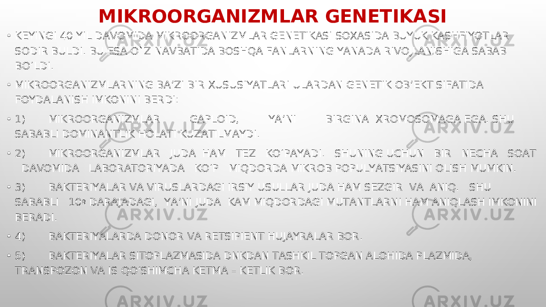 MIKROORGANIZMLAR GENETIKASI • KEYINGI 40 YIL DAVOMIDA MIKROORGANIZMLAR GENETIKASI SOXASIDA BUYUK KASHFIYOTLAR SODIR BULDI. BU ESA O`Z NAVBATIDA BOSHQA FANLARNING YANADA RIVOJLANISHIGA SABAB BO‘LDI. • MIKROORGANIZMLARNING BA’ZI BIR XUSUSIYATLARI ULARDAN GENETIK OB’EKT SIFATIDA FOYDALANISH IMKONINI BERDI: • 1) MIKROORGANIZMLAR GAPLOID, YA’NI BIRGINA XROMOSOMAGA EGA. SHU SABABLI DOMINANTLIK HOLATI KUZATILMAYDI. • 2) MIKROORGANIZMLAR JUDA HAM TEZ KO‘PAYADI. SHUNING UCHUN BIR NECHA SOAT DAVOMIDA LABORATORIYADA KO‘P MIQDORDA MIKROB POPULYATSIYASINI OLISH MUMKIN. • 3) BAKTERIYALAR VA VIRUSLARDAGI IRSIY USULLAR JUDA HAM SEZGIR VA ANIQ. SHU SABABLI 10 9 DARAJADAGI, YA’NI JUDA KAM MIQDORDAGI MUTANTLARNI HAM ANIQLASH IMKONINI BERADI. • 4) BAKTERIYALARDA DONOR VA RETSIPIENT HUJAYRALAR BOR. • 5) BAKTERIYALAR SITOPLAZMASIDA DNKDAN TASHKIL TOPGAN ALOHIDA PLAZMIDA, TRANSPOZON VA IS QO‘SHIMCHA KETMA – KETLIK BOR. 