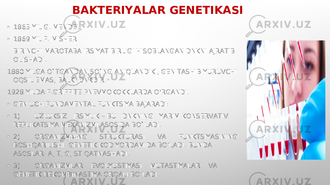 BAKTERIYALAR GENETIKASI • 1865 YIL G. MENDEL, • 1869 YIL F. MISHER BIRINCHI MAROTABA IRSIYAT BIRLIGI HISOBLANGAN DNKNI AJRATIB OLISHADI. 1880 YILGA O`TGANDAN SO`NG ANIQLANDIKI, GEN TASHIB YURUVCHI OQSIL EMAS, BALKI DNKDIR. 1928 YILDA F.GRIFFITE PNEVMOKOKKLARDA O’RGANDI. • GEN UCH FUNDAMENTAL FUNKTSIYA BAJARADI: • 1) UZLUKSIZ IRSIYLIK – BU DNKNING YARIM KONSERVATIV REPLIKATSIYA MEXANIZMI ASOSIDA BO`LADI. • 2) ORGANIZMNING STRUKTURASI VA FUNKTSIYASINING BOSHQARILISHI GENETIK KOD YORDAMIDA BO‘LADI. BUNDA ASOSLAR: A, T, G, ST QATNASHADI. • 3) ORGANIZMLAR EVOLYUSTIYASI MUTASTIYALAR VA GENETIK REKOMBINASTIYA ORQALI BO‘LADI. 