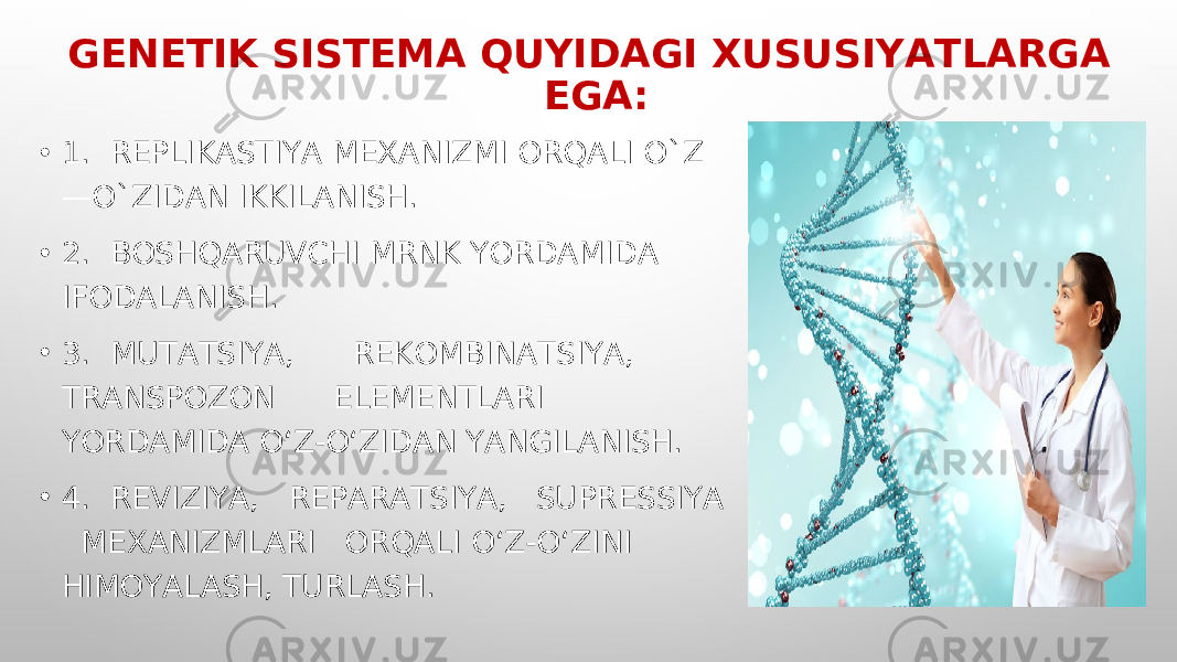 GENETIK SISTEMA QUYIDAGI XUSUSIYATLARGA EGA: • 1. REPLIKASTIYA MEXANIZMI ORQALI O`Z —O`ZIDAN IKKILANISH. • 2. BOSHQARUVCHI MRNK YORDAMIDA IFODALANISH. • 3. MUTATSIYA, REKOMBINATSIYA, TRANSPOZON ELEMENTLARI YORDAMIDA O‘Z-O‘ZIDAN YANGILANISH. • 4. REVIZIYA, REPARATSIYA, SUPRESSIYA MEXANIZMLARI ORQALI O‘Z-O‘ZINI HIMOYALASH, TURLASH. 