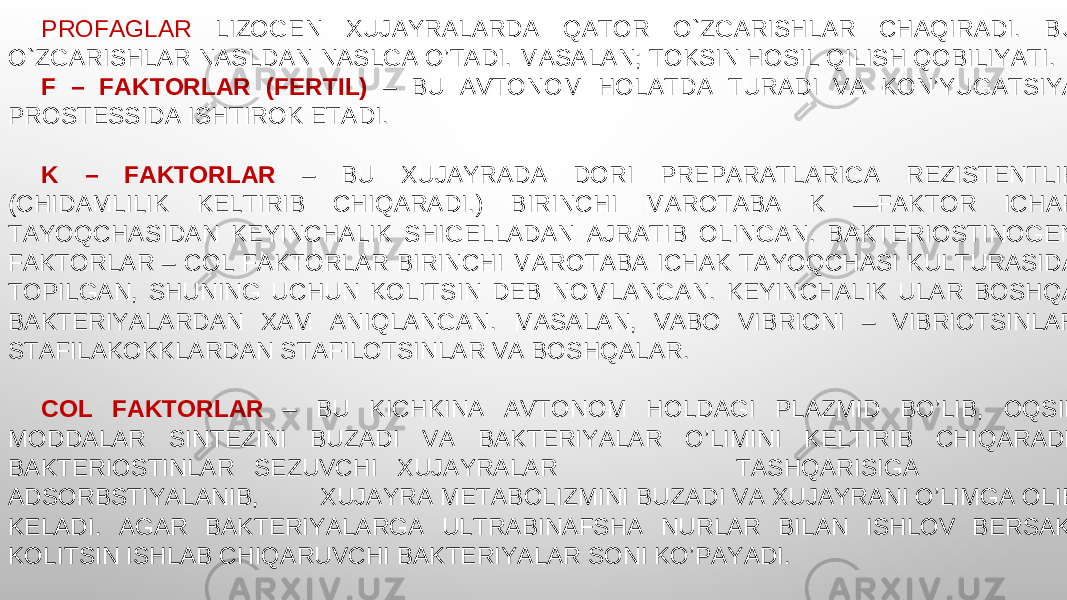 PROFAGLAR LIZOGEN XUJAYRALARDA QATOR O`ZGARISHLAR CHAQIRADI. BU O`ZGARISHLAR NASLDAN NASLGA O’TADI. MASALAN; TOKSIN HOSIL QILISH QOBILIYATI. F – FAKTORLAR (FERTIL) – BU AVTONOM HOLATDA TURADI VA KON’YUGATSIYA PROSTESSIDA ISHTIROK ETADI. K – FAKTORLAR – BU XUJAYRADA DORI PREPARATLARIGA REZISTENTLIK (CHIDAMLILIK KELTIRIB CHIQARADI.) BIRINCHI MAROTABA K —FAKTOR ICHAK TAYOQCHASIDAN KEYINCHALIK SHIGELLADAN AJRATIB OLINGAN. BAKTERIOSTINOGEN FAKTORLAR – COL FAKTORLAR BIRINCHI MAROTABA ICHAK TAYOQCHASI KULTURASIDA TOPILGAN, SHUNING UCHUN KOLITSIN DEB NOMLANGAN. KEYINCHALIK ULAR BOSHQA BAKTERIYALARDAN XAM ANIQLANGAN. MASALAN, VABO VIBRIONI – VIBRIOTSINLAR STAFILAKOKKLARDAN STAFILOTSINLAR VA BOSHQALAR. COL FAKTORLAR – BU KICHKINA AVTONOM HOLDAGI PLAZMID BO’LIB, OQSIL MODDALAR SINTEZINI BUZADI VA BAKTERIYALAR O’LIMINI KELTIRIB CHIQARADI. BAKTERIOSTINLAR SEZUVCHI XUJAYRALAR TASHQARISIGA ADSORBSTIYALANIB, XUJAYRA METABOLIZMINI BUZADI VA XUJAYRANI O’LIMGA OLIB KELADI. AGAR BAKTERIYALARGA ULTRABINAFSHA NURLAR BILAN ISHLOV BERSAK, KOLITSIN ISHLAB CHIQARUVCHI BAKTERIYALAR SONI KO’PAYADI. 