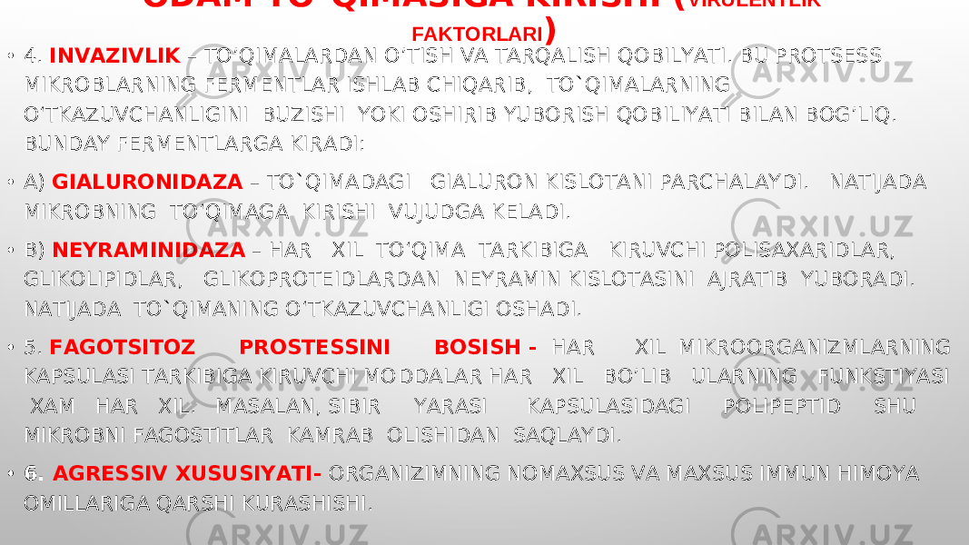 ODAM TO`QIMASIGA KIRISHI ( VIRULENTLIK FAKTORLARI ) • 4. INVAZIVLIK – TOʼQIMALARDAN OʼTISH VA TARQALISH QOBILYATI. BU PROTSESS MIKROBLARNING FERMENTLAR ISHLAB CHIQARIB, TO`QIMALARNING O‘TKAZUVCHANLIGINI BUZISHI YOKI OSHIRIB YUBORISH QOBILIYATI BILAN BOG’LIQ. BUNDAY FERMENTLARGA KIRADI: • A) GIALURONIDAZA – TO`QIMADAGI GIALURON KISLOTANI PARCHALAYDI. NATIJADA MIKROBNING TO‘QIMAGA KIRISHI VUJUDGA KELADI. • B) NEYRAMINIDAZA – HAR XIL TO‘QIMA TARKIBIGA KIRUVCHI POLISAXARIDLAR, GLIKOLIPIDLAR, GLIKOPROTEIDLARDAN NEYRAMIN KISLOTASINI AJRATIB YUBORADI. NATIJADA TO`QIMANING O‘TKAZUVCHANLIGI OSHADI. • 5. FAGOTSITOZ PROSTESSINI BOSISH - HAR XIL MIKROORGANIZMLARNING KAPSULASI TARKIBIGA KIRUVCHI MO D DALAR HAR XIL BO’LIB ULARNING FUNKSTIYASI XAM HAR XIL. MASALAN, SIBIR YARASI KAPSULASIDAGI POLIPEPTID SHU MIKROBNI FAGOSTITLAR KAMRAB OLISHIDAN SAQLAYDI. • 6. А GRESSIV XUSUSIYATI- ORGANIZIMNING NOMAXSUS VA MAXSUS IMMUN HIMOYA OMILLARIGA QARSHI KURASHISHI. 