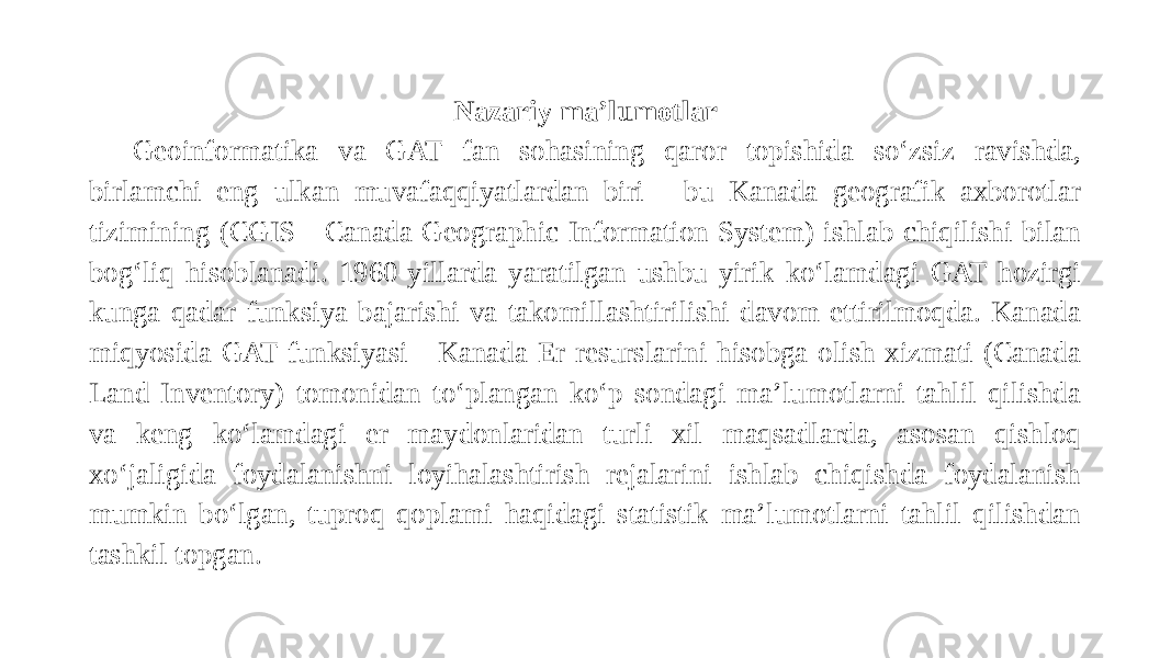 Nazariy ma’lumotlar   Geoinformatika va GAT fan sohasining qaror topishida so‘zsiz ravishda, birlamchi eng ulkan muvafaqqiyatlardan biri - bu Kanada geografik axborotlar tizimining (CGIS - Canada Geographic Information System) ishlab chiqilishi bilan bog‘liq hisoblanadi. 1960-yillarda yaratilgan ushbu yirik ko‘lamdagi GAT hozirgi kunga qadar funksiya bajarishi va takomillashtirilishi davom ettirilmoqda. Kanada miqyosida GAT funksiyasi - Kanada Er resurslarini hisobga olish xizmati (Canada Land Inventory) tomonidan to‘plangan ko‘p sondagi ma’lumotlarni tahlil qilishda va keng ko‘lamdagi er maydonlaridan turli xil maqsadlarda, asosan qishloq xo‘jaligida foydalanishni loyihalashtirish rejalarini ishlab chiqishda foydalanish mumkin bo‘lgan, tuproq qoplami haqidagi statistik ma’lumotlarni tahlil qilishdan tashkil topgan. 