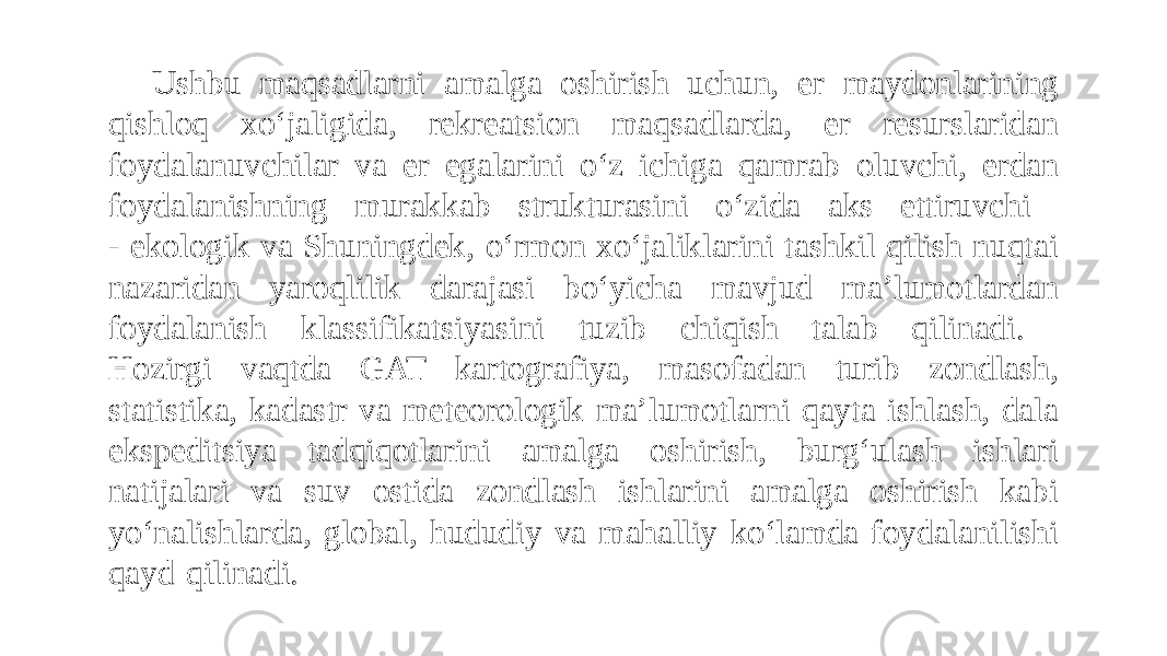 Ushbu maqsadlarni amalga oshirish uchun, er maydonlarining qishloq xo‘jaligida, rekreatsion maqsadlarda, er resurslaridan foydalanuvchilar va er egalarini o‘z ichiga qamrab oluvchi, erdan foydalanishning murakkab strukturasini o‘zida aks ettiruvchi - ekologik va Shuningdek, o‘rmon xo‘jaliklarini tashkil qilish nuqtai nazaridan yaroqlilik darajasi bo‘yicha mavjud ma’lumotlardan foydalanish klassifikatsiyasini tuzib chiqish talab qilinadi. Hozirgi vaqtda GAT kartografiya, masofadan turib zondlash, statistika, kadastr va meteorologik ma’lumotlarni qayta ishlash, dala ekspeditsiya tadqiqotlarini amalga oshirish, burg‘ulash ishlari natijalari va suv ostida zondlash ishlarini amalga oshirish kabi yo‘nalishlarda, global, hududiy va mahalliy ko‘lamda foydalanilishi qayd qilinadi. 