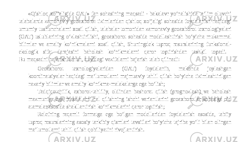 «Qishloq xo’jaligida GAT» fan sohasining maqsadi - bakalavr yo‘nalishida ta’lim oluvchi talabalarda zamonaviy geoaxborot tizimlaridan qishloq xo’jaligi sohasida foydalanish haqidagi umumiy tushunchalarni xosil qilish, talabalar tomonidan zamonaviy geoaxborot texnologiyalari (GAT) uslublarining o‘zlashtirilishi, geoaxborot sohasida modellashtirish bo‘yicha mukammal bilimlar va amaliy ko‘nikmalarni xosil qilish, Shuningdek tuproq resurslarining funksional- ekologik sifat darajasini baholash ko‘nikmalarni qaror toptirishdan tashkil topadi. Bu maqsadni bajarish uchun, quyidagi vazifalarni bajarish talab qilinadi: Geoaxborot texnologiyalaridan (GAT) foydalanib, makonda joylashgan koordinatsiyalar haqidagi ma’lumotlarni majmuaviy tahlil qilish bo‘yicha tizimlashtirilgan nazariy bilimlar va amaliy ko‘nikma-malakalarga ega bo‘lish; Tadqiqotchilik, axborot-tahliliy, oldindan bashorat qilish (prognozlash) va baholash mazmuniga ega masalalarni hal qilishning ishchi variantlarini geoaxborotlar sohasiga oid atamalar asosida shakllantirish ko‘nikmalarini qaror toptirish; Relefning raqamli formatga ega bo‘lgan modellaridan foydalanish asosida, tabiiy tuproq resurslarining asosiy tarkibiy qismlari tavsiflari bo‘yicha tajriba yo‘li bilan olingan ma’lumotlarni tahlil qilish qobiliyatini rivojlantirish. 