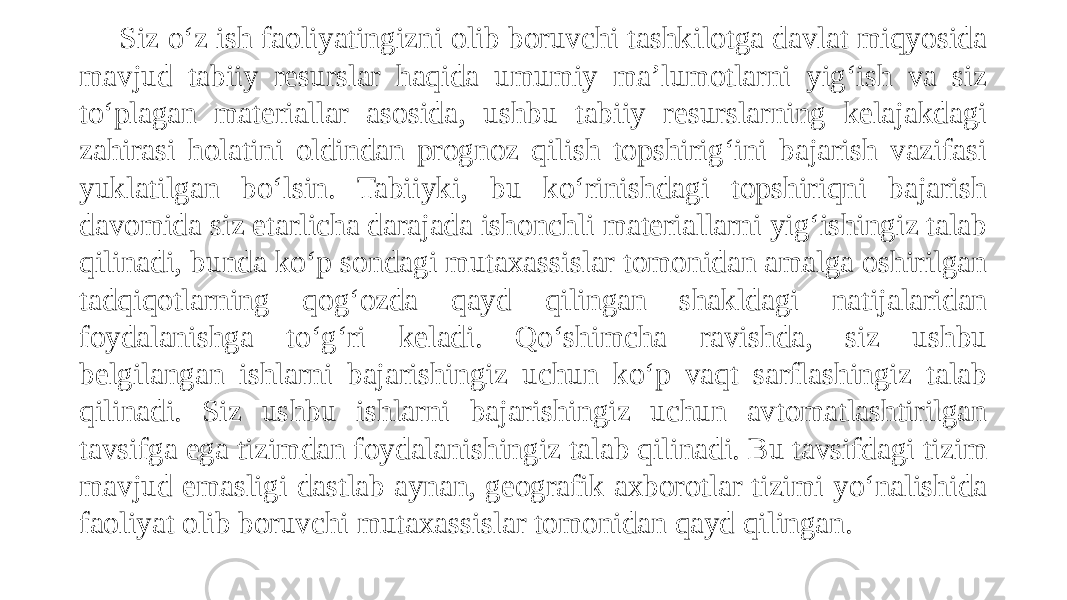 Siz o‘z ish faoliyatingizni olib boruvchi tashkilotga davlat miqyosida mavjud tabiiy resurslar haqida umumiy ma’lumotlarni yig‘ish va siz to‘plagan materiallar asosida, ushbu tabiiy resurslarning kelajakdagi zahirasi holatini oldindan prognoz qilish topshirig‘ini bajarish vazifasi yuklatilgan bo‘lsin. Tabiiyki, bu ko‘rinishdagi topshiriqni bajarish davomida siz etarlicha darajada ishonchli materiallarni yig‘ishingiz talab qilinadi, bunda ko‘p sondagi mutaxassislar tomonidan amalga oshirilgan tadqiqotlarning qog‘ozda qayd qilingan shakldagi natijalaridan foydalanishga to‘g‘ri keladi. Qo‘shimcha ravishda, siz ushbu belgilangan ishlarni bajarishingiz uchun ko‘p vaqt sarflashingiz talab qilinadi. Siz ushbu ishlarni bajarishingiz uchun avtomatlashtirilgan tavsifga ega tizimdan foydalanishingiz talab qilinadi. Bu tavsifdagi tizim mavjud emasligi dastlab aynan, geografik axborotlar tizimi yo‘nalishida faoliyat olib boruvchi mutaxassislar tomonidan qayd qilingan. 