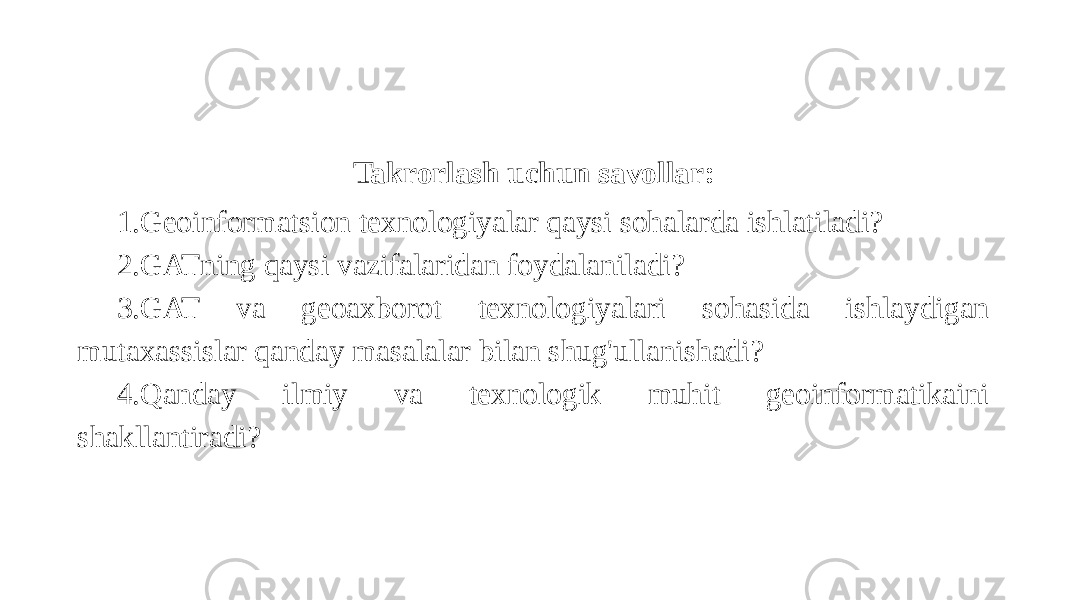 Takrorlash uchun savollar: 1.Geoinformatsion texnologiyalar qaysi sohalarda ishlatiladi? 2.GATning qaysi vazifalaridan foydalaniladi? 3.GAT va geoaxborot texnologiyalari sohasida ishlaydigan mutaxassislar qanday masalalar bilan shug&#39;ullanishadi? 4.Qanday ilmiy va texnologik muhit geoinformatikaini shakllantiradi? 