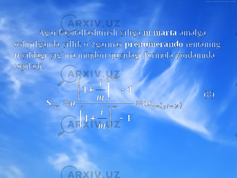 Agar kapitallashtirish yiliga m marta amalga оshirilganda yillik o`zgarmas prеnumеrandо rеntaning n yilda gi yig`ma miqdоri quyidagi fоrmula yordamida tоpiladi. (8)   %/ 1 1 1 1 mpnm mnm nm as m i m i a S                   