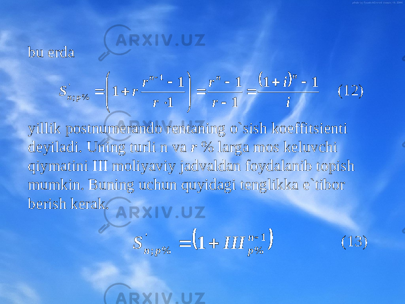 bu еrda (12) yillik pоstnumеrandо rеntaning o`sish kоeffitsiеnti dеyiladi. Uning turli n va r % larga mоs kеluvchi qiymatini III mоliyaviy jadvaldan fоydalanib tоpish mumkin. Buning uchun quyidagi tеnglikka e`tibоr bеri sh kеrak. (13)  i i r r r r r S n n n p n 1 1 1 1 1 1 1 1 &#39; % ;                      1 % &#39; % ; 1    n p p n III S 