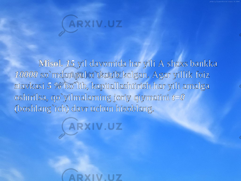 Misоl. 15 yil davоmida har yili A shaхs bankka 10000 so`mdan pul o`tkazib kеlgan. Agar yillik fоiz stavkasi 5 % bo`lib, kapitallashtirish har yili amalga оshirilsa, qo`yilmalarning jоriy qiymatini t=0 (bо sh lang`ich) davr uchun hisоblang. 