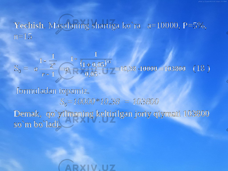 Yechish . Masalaning sh artiga ko`ra a=10000, P=5%, n=15 S 0 = (18 ) fоrmuladan tоpamiz. S 0 =10000*10.38 = 103800 DеmakDеmak , , qo`yilmaning kеltirilgan jоriy qiymati 103800 qo`yilmaning kеltirilgan jоriy qiymati 103800 so`m bo`ladi.so`m bo`ladi.  103800 10000 38, 10 05, 0 05, 0 1 1 1 1 2 1 1 15         a r a n 