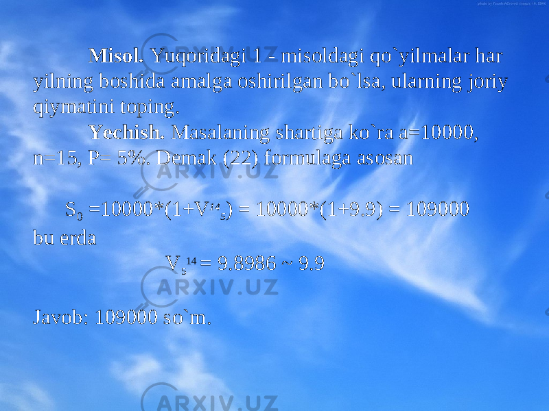 Mis о l. Yuq о ridagi 1 - mis о ldagi qo`yilmalar har yilning b о shida amalga о shirilgan bo`lsa, ularning j о riy qiymatini t о ping. Yechish . Masalaning sh artiga ko`ra a=10000, n=15, P= 5%. D е mak (2 2 ) f о rmulaga as о san S 0 =10000*(1+V 14 5 ) = 10000*(1+9.9) = 109000 bu е rda V 5 14 = 9.8986 ~ 9.9 Jav о b: 109000 so`m. 