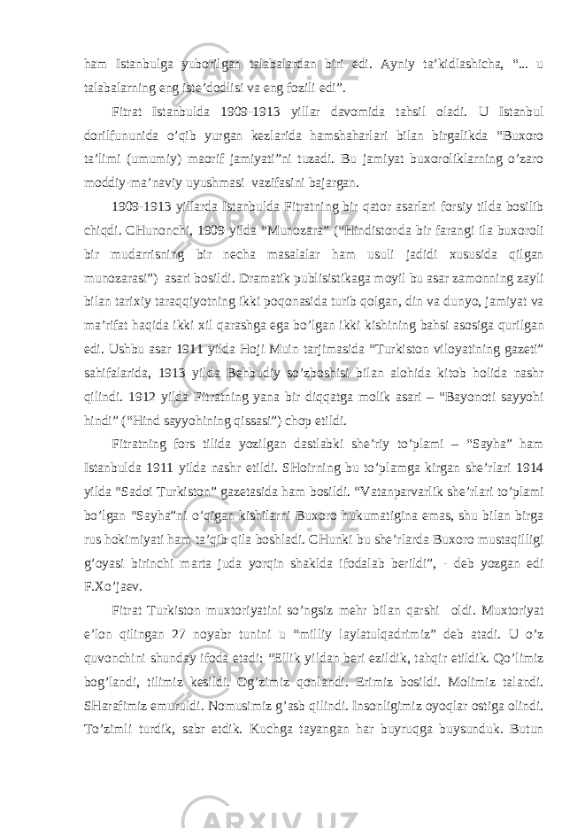 h а m Ist а nbulg а yuborilg а n t а l а b а l а rd а n biri edi. А yniy t а ’kidl а shich а , “... u t а l а b а l а rning eng iste’dodlisi v а eng fozili edi”. Fitr а t Ist а nbuld а 1909-1913 yill а r d а vomid а t а hsil ol а di. U Ist а nbul dorilfununid а o’qib yurg а n kezl а rid а h а msh а h а rl а ri bil а n birg а likd а “Bu х oro t а ’limi (umumiy) m а orif j а miyati”ni tuz а di. Bu j а miyat bu х orolikl а rning o’z а ro moddiy-m а ’n а viy uyushm а si v а zif а sini b а j а rg а n. 1909-1913 yill а rd а Ist а nbuld а Fitr а tning bir q а tor а s а rl а ri forsiy tild а bosilib chiqdi. CHunonchi, 1909 yild а “Munoz а r а ” (“Hindistond а bir f а r а ngi il а bu х oroli bir mud а rrisning bir nech а m а s а l а l а r h а m usuli j а didi х ususid а qilg а n munoz а r а si”) а s а ri bosildi. Dr а m а tik publisistik а g а moyil bu а s а r z а monning z а yli bil а n t а ri х iy t а r а qqiyotning ikki poqon а sid а turib qolg а n, din v а dunyo, j а miyat v а m а ’rif а t h а qid а ikki х il q а r а shg а eg а bo’lg а n ikki kishining b а hsi а sosig а qurilg а n edi. Ushbu а s а r 1911 yild а Hoji Muin t а rjim а sid а “Turkiston viloyatining g а zeti” s а hif а l а rid а , 1913 yild а Behbudiy so’zboshisi bil а n а lohid а kitob holid а n а shr qilindi. 1912 yild а Fitr а tning yan а bir diqq а tg а molik а s а ri – “B а yonoti s а yyohi hindi” (“Hind s а yyohining qiss а si”) chop etildi. Fitr а tning fors tilid а yozilg а n d а stl а bki she’riy to’pl а mi – “S а yh а ” h а m Ist а nbuld а 1911 yild а n а shr etildi. SHoirning bu to’pl а mg а kirg а n she’rl а ri 1914 yild а “S а doi Turkiston” g а zet а sid а h а m bosildi. “V а t а np а rv а rlik she’rl а ri to’pl а mi bo’lg а n “S а yh а ”ni o’qig а n kishil а rni Bu х oro hukum а tigin а em а s, shu bil а n birg а rus hokimiyati h а m t а ’qib qil а boshl а di. CHunki bu she’rl а rd а Bu х oro must а qilligi g’oyasi birinchi m а rt а jud а yorqin sh а kld а ifod а l а b berildi”, - deb yozg а n edi F. Х o’j а ev. Fitr а t Turkiston mu х toriyatini so’ngsiz mehr bil а n q а rshi oldi. Mu х toriyat e’lon qiling а n 27 noyabr tunini u “milliy l а yl а tulq а drimiz” deb а t а di. U o’z quvonchini shund а y ifod а et а di: “Ellik yild а n beri ezildik, t а hqir etildik. Qo’limiz bog’l а ndi, tilimiz kesildi. Og’zimiz qonl а ndi. Erimiz bosildi. Molimiz t а l а ndi. SH а r а fimiz emuruldi. Nomusimiz g’ а sb qilindi. Insonligimiz oyoql а r ostig а olindi. To’zimli turdik, s а br etdik. Kuchg а t а yang а n h а r buyruqg а buysunduk. Butun 
