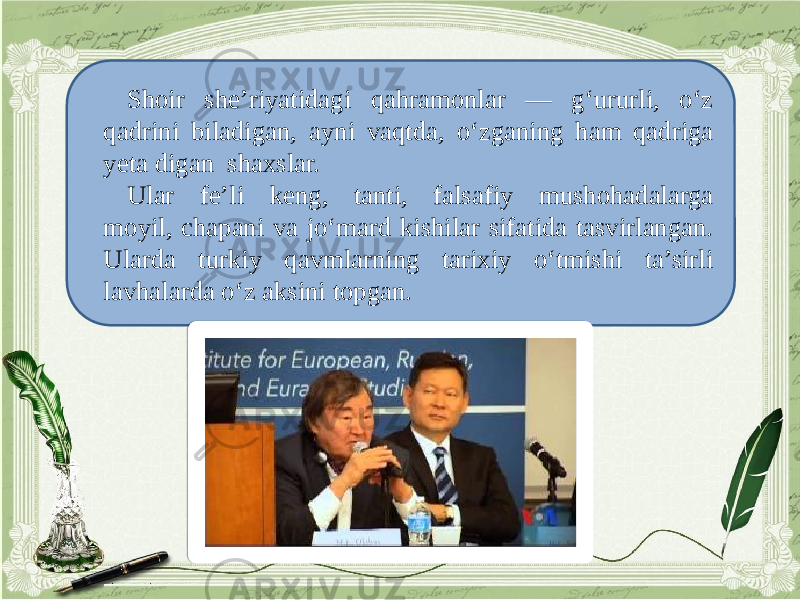 Shoir she’riyatidagi qahramonlar — g‘ururli, o‘z qadrini biladigan, ayni vaqtda, o‘zganing ham qadriga yeta digan shaxslar. Ular fe’li keng, tanti, falsafiy mushohadalarga moyil, chapani va jo‘mard kishilar sifatida tasvirlangan. Ularda turkiy qavmlarning tarixiy o‘tmishi ta’sirli lavhalarda o‘z aksini topgan. 