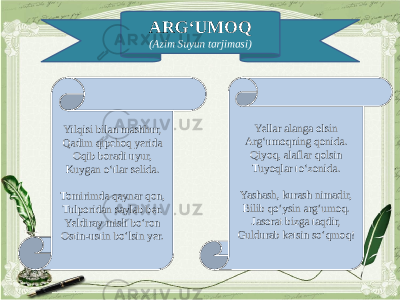 ARG‘UMOQ (Azim Suyun tarjimasi) Yilqisi bilan mashhur, Qadim qipchoq yerida Oqib boradi uyur, Kuygan o‘tlar selida.   Tomirimda qaynar qon, Tulporidan saylab ber. Yeldiray misli bo‘ron Ostin-ustin bo‘lsin yer. Yellar alanga olsin Arg‘umoqning qonida. Qiyoq, alaflar qolsin Tuyoqlar to‘zonida. Yashash, kurash nimadir, Bilib qo‘ysin arg‘umoq. Jasorat bizga taqdir, Guldurab ketsin so‘qmoq! 