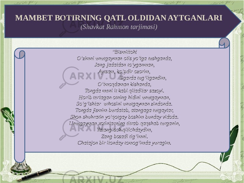 MAMBET BOTIRNING QATL OLDIDAN AYTGANLARI (Shavkat Rahmon tarjimasi) “ Bismilloh! O‘zimni unutgayman olis yo‘lga tushganda, Jang-jadaldan to‘yganman, Aytsam, ko‘pdir ozorim, Egarda tug‘ilgandim, O‘lmoqdaman kishanda, Tongda meni it kabi qiladilar sazoyi. Horib terlagan otning hidini unutgayman, So‘g‘ishlar urhosini unutgayman zindonda. Tongda jismim burdalab, alangaga tutgaylar, Shon-shuhratin yo‘qotgay boshim bunday vidoda. Unutgayman xotinlarning titrab-qaqshab turganin, Yalang‘och qilichdaydim, Zang bosadi tig‘imni. Chalajon bir ilonday tomog‘imda yuragim. 