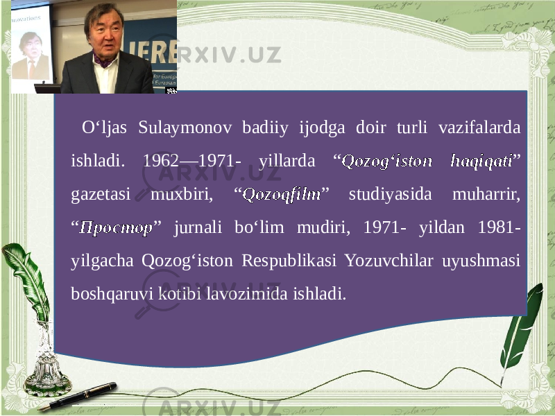 O‘ljas Sulaymonov badiiy ijodga doir turli vazifalarda ishladi. 1962—1971- yillarda “ Qozog‘iston haqiqati ” gazetasi muxbiri, “ Qozoqfilm ” studiyasida muharrir, “ Простор ” jurnali bo‘lim mudiri, 1971- yildan 1981- yilgacha Qozog‘iston Respublikasi Yozuvchilar uyushmasi boshqaruvi kotibi lavozimida ishladi. 