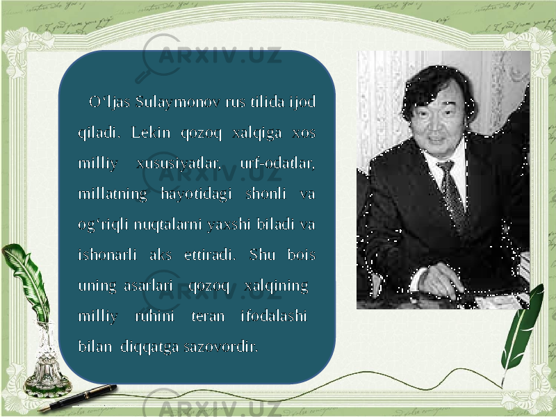 O‘ljas Sulaymonov rus tilida ijod qiladi. Lekin qozoq xalqiga xos milliy xususiyatlar, urf-odatlar, millatning hayotidagi shonli va og‘riqli nuqtalarni yaxshi biladi va ishonarli aks ettiradi. Shu bois uning asarlari qozoq xalqining milliy ruhini teran ifodalashi bilan diqqatga sazovordir. 