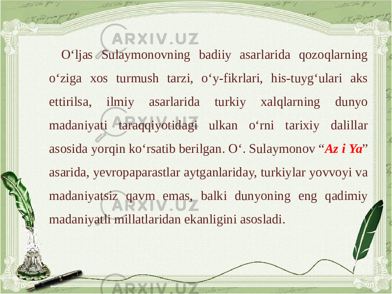 O‘ljas Sulaymonovning badiiy asarlarida qozoqlarning o‘ziga xos turmush tarzi, o‘y-fikrlari, his-tuyg‘ulari aks ettirilsa, ilmiy asarlarida turkiy xalqlarning dunyo madaniyati taraqqiyotidagi ulkan o‘rni tarixiy dalillar asosida yorqin ko‘rsatib berilgan. O‘. Sulaymonov “ Az i Ya ” asarida, yevropaparastlar aytganlariday, turkiylar yovvoyi va madaniyatsiz qavm emas, balki dunyoning eng qadimiy madaniyatli millatlaridan ekanligini asosladi. 