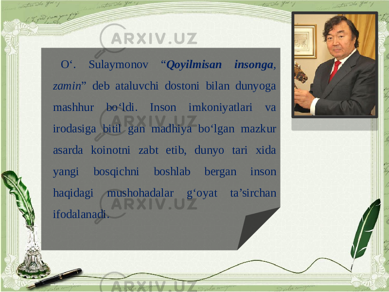 O‘. Sulaymonov “ Qoyilmisan insonga , zamin ” deb ataluvchi dostoni bilan dunyoga mashhur bo‘ldi. Inson imkoniyatlari va irodasiga bitil gan madhiya bo‘lgan mazkur asarda koinotni zabt etib, dunyo tari xida yangi bosqichni boshlab bergan inson haqidagi mushohadalar g‘oyat ta’sirchan ifodalanadi. 