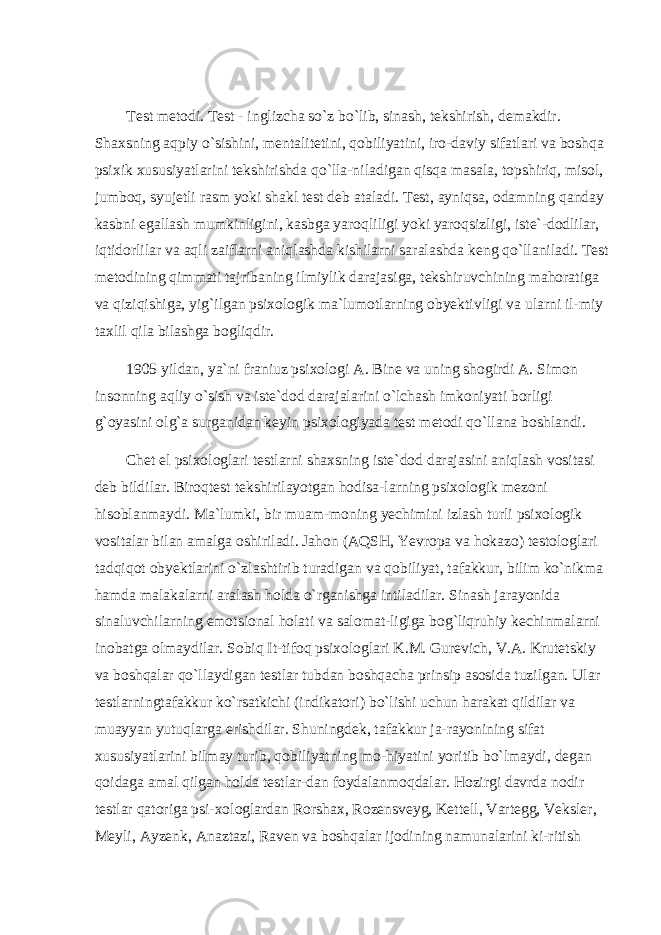 Test metodi. Test - inglizcha so`z bo`lib, sinash, tekshirish, demakdir. Shaxsning aqpiy o`sishini, mentalitetini, qobiliyatini, iro-daviy sifatlari va boshqa psixik xususiyatlarini tekshirishda qo`lla-niladigan qisqa masala, topshiriq, misol, jumboq, syujetli rasm yoki shakl test deb ataladi. Test, ayniqsa, odamning qanday kasbni egallash mumkinligini, kasbga yaroqliligi yoki yaroqsizligi, iste`-dodlilar, iqtidorlilar va aqli zaiflarni aniqlashda kishilarni saralashda keng qo`llaniladi. Test metodining qimmati tajribaning ilmiylik darajasiga, tekshiruvchining mahoratiga va qiziqishiga, yig`ilgan psixologik ma`lumotlarning obyektivligi va ularni il-miy taxlil qila bilashga bogliqdir. 1905 yildan, ya`ni franiuz psixologi A. Bine va uning shogirdi A. Simon insonning aqliy o`sish va iste`dod darajalarini o`lchash imkoniyati borligi g`oyasini olg`a surganidan keyin psixologiyada test metodi qo`llana boshlandi. Chet el psixologlari testlarni shaxsning iste`dod darajasini aniqlash vositasi deb bildilar. Biroqtest tekshirilayotgan hodisa-larning psixologik mezoni hisoblanmaydi. Ma`lumki, bir muam-moning yechimini izlash turli psixologik vositalar bilan amalga oshiriladi. Jahon (AQSH, Yevropa va hokazo) testologlari tadqiqot obyektlarini o`zlashtirib turadigan va qobiliyat, tafakkur, bilim ko`nikma hamda malakalarni aralash holda o`rganishga intiladilar. Sinash jarayonida sinaluvchilarning emotsional holati va salomat-ligiga bog`liqruhiy kechinmalarni inobatga olmaydilar. Sobiq It-tifoq psixologlari K.M. Gurevich, V.A. Krutetskiy va boshqalar qo`llaydigan testlar tubdan boshqacha prinsip asosida tuzilgan. Ular testlarningtafakkur ko`rsatkichi (indikatori) bo`lishi uchun harakat qildilar va muayyan yutuqlarga erishdilar. Shuningdek, tafakkur ja-rayonining sifat xususiyatlarini bilmay turib, qobiliyatning mo-hiyatini yoritib bo`lmaydi, degan qoidaga amal qilgan holda testlar-dan foydalanmoqdalar. Hozirgi davrda nodir testlar qatoriga psi-xologlardan Rorshax, Rozensveyg, Kettell, Vartegg, Veksler, Meyli, Ayzenk, Anaztazi, Raven va boshqalar ijodining namunalarini ki-ritish 