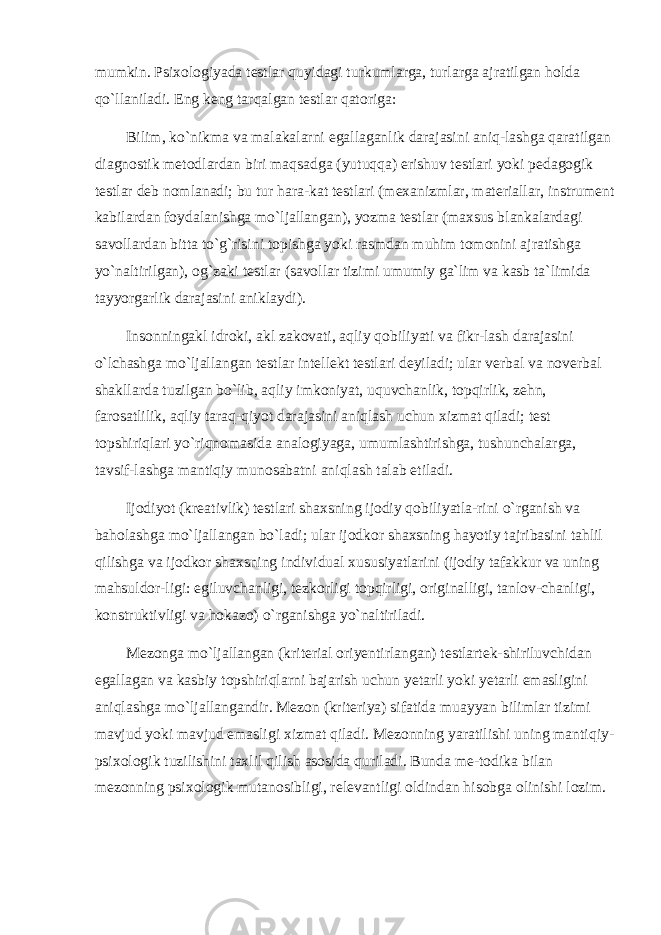 mumkin. Psixologiyada testlar quyidagi turkumlarga, turlarga ajratilgan holda qo`llaniladi. Eng keng tarqalgan testlar qatoriga: Bilim, ko`nikma va malakalarni egallaganlik darajasini aniq-lashga qaratilgan diagnostik metodlardan biri maqsadga (yutuqqa) erishuv testlari yoki pedagogik testlar deb nomlanadi; bu tur hara-kat testlari (mexanizmlar, materiallar, instrument kabilardan foydalanishga mo`ljallangan), yozma testlar (maxsus blankalardagi savollardan bitta to`g`risini topishga yoki rasmdan muhim tomonini ajratishga yo`naltirilgan), og`zaki testlar (savollar tizimi umumiy ga`lim va kasb ta`limida tayyorgarlik darajasini aniklaydi). Insonningakl idroki, akl zakovati, aqliy qobiliyati va fikr-lash darajasini o`lchashga mo`ljallangan testlar intellekt testlari deyiladi; ular verbal va noverbal shakllarda tuzilgan bo`lib, aqliy imkoniyat, uquvchanlik, topqirlik, zehn, farosatlilik, aqliy taraq-qiyot darajasini aniqlash uchun xizmat qiladi; test topshiriqlari yo`riqnomasida analogiyaga, umumlashtirishga, tushunchalarga, tavsif-lashga mantiqiy munosabatni aniqlash talab etiladi. Ijodiyot (kreativlik) testlari shaxsning ijodiy qobiliyatla-rini o`rganish va baholashga mo`ljallangan bo`ladi; ular ijodkor shaxsning hayotiy tajribasini tahlil qilishga va ijodkor shaxsning individual xususiyatlarini (ijodiy tafakkur va uning mahsuldor-ligi: egiluvchanligi, tezkorligi topqirligi, originalligi, tanlov-chanligi, konstruktivligi va hokazo) o`rganishga yo`naltiriladi. Mezonga mo`ljallangan (kriterial oriyentirlangan) testlartek-shiriluvchidan egallagan va kasbiy topshiriqlarni bajarish uchun yetarli yoki yetarli emasligini aniqlashga mo`ljallangandir. Mezon (kriteriya) sifatida muayyan bilimlar tizimi mavjud yoki mavjud emasligi xizmat qiladi. Mezonning yaratilishi uning mantiqiy- psixologik tuzilishini taxlil qilish asosida quriladi. Bunda me-todika bilan mezonning psixologik mutanosibligi, relevantligi oldindan hisobga olinishi lozim. 