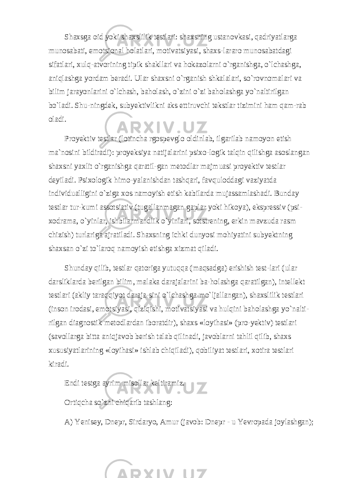 Shaxsga oid yoki shaxslilik testlari: shaxsning ustanovkasi, qadriyatlarga munosabati, emotsional holatlari, motivatsiyasi, shaxs-lararo munosabatdagi sifatlari, xulq-atvorining tipik shakllari va hokazolarni o`rganishga, o`lchashga, aniqlashga yordam beradi. Ular shaxsni o`rganish shkalalari, so`rovnomalari va bilim jarayonlarini o`lchash, baholash, o`zini o`zi baholashga yo`naltirilgan bo`ladi. Shu-ningdek, subyektivlikni aks ettiruvchi tekstlar tizimini ham qam-rab oladi. Proyektiv testlar (lotincha rgospevglo oldinlab, ilgarilab namoyon etish ma`nosini bildiradi): proyeksiya natijalarini psixo-logik talqin qilishga asoslangan shaxsni yaxlit o`rganishga qaratil-gan metodlar majmuasi proyektiv testlar deyiladi. Psixologik himo-yalanishdan tashqari, favquloddagi vaziyatda individualligini o`ziga xos namoyish etish kabilarda mujassamlashadi. Bunday testlar tur-kumi assotsiativ (tugallanmagan gaplar yoki hikoya), ekspressiv (psi- xodrama, o`yinlar, ishbilarmandlik o`yinlari, sotstrening, erkin mavzuda rasm chizish) turlariga ajratiladi. Shaxsning ichki dunyosi mohiyatini subyektning shaxsan o`zi to`laroq namoyish etishga xizmat qiladi. Shunday qilib, testlar qatoriga yutuqqa (maqsadga) erishish test-lari (ular darsliklarda berilgan bilim, malaka darajalarini ba-holashga qaratilgan), intellekt testlari (akliy taraqqiyot daraja-sini o`lchashga mo`ljallangan), shaxslilik testlari (inson irodasi, emotsiyasi, qiziqishi, motivatsiyasi va hulqini baholashga yo`nalti- rilgan diagnostik metodlardan iboratdir), shaxs «loyihasi» (pro-yektiv) testlari (savollarga bitta aniqjavob berish talab qilinadi, javoblarni tahlil qilib, shaxs xususiyatlarining «loyihasi» ishlab chiqiladi), qobiliyat testlari, xotira testlari kiradi. Endi testga ayrim misollar keltiramiz. Ortiqcha so`zni chiqarib tashlang: A) Yenisey, Dnepr, Sirdaryo, Amur (javob: Dnepr - u Yevropada joylashgan); 