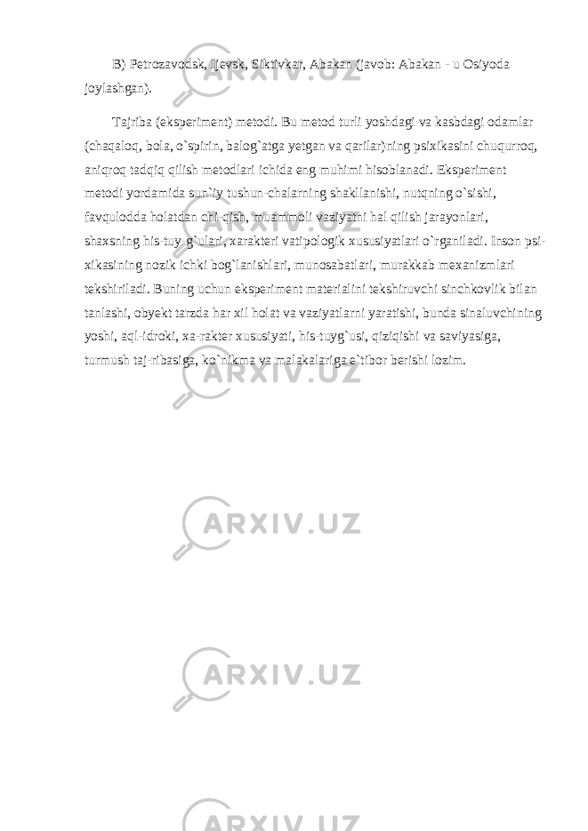 B) Petrozavodsk, Ijevsk, Siktivkar, Abakan (javob: Abakan - u Osiyoda joylashgan). Tajriba (eksperiment) metodi. Bu metod turli yoshdagi va kasbdagi odamlar (chaqaloq, bola, o`spirin, balog`atga yetgan va qarilar)ning psixikasini chuqurroq, aniqroq tadqiq qilish metodlari ichida eng muhimi hisoblanadi. Eksperiment metodi yordamida sun`iy tushun-chalarning shakllanishi, nutqning o`sishi, favqulodda holatdan chi-qish, muammoli vaziyatni hal qilish jarayonlari, shaxsning his-tuy-g`ulari, xarakteri vatipologik xususiyatlari o`rganiladi. Inson psi- xikasining nozik ichki bog`lanishlari, munosabatlari, murakkab mexanizmlari tekshiriladi. Buning uchun eksperiment materialini tekshiruvchi sinchkovlik bilan tanlashi, obyekt tarzda har xil holat va vaziyatlarni yaratishi, bunda sinaluvchining yoshi, aql-idroki, xa-rakter xususiyati, his-tuyg`usi, qiziqishi va saviyasiga, turmush taj-ribasiga, ko`nikma va malakalariga e`tibor berishi lozim. 