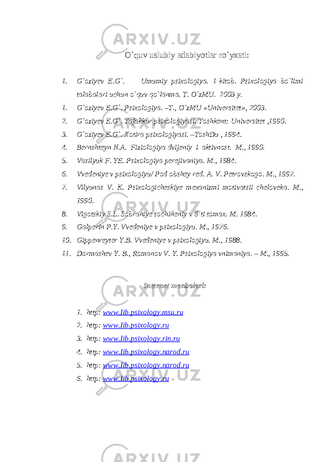 O`quv uslubiy adabiyotlar ro`yxati: 1. G`oziyev E.G`. Umumiy psixologiya. 1-kitob. Psixologiya bo`limi talabalari uchun o`quv qo`lanma. T. O`zMU. 2003 y. 1. G`oziyev E.G`. Psixologiya. –T., O`zMU «Universitet», 2003. 2. G`oziyev E.G`. Tafakkur psixologiyasi. Toshkent: Universitet ,1990. 3. G`oziyev E.G`. Xotira psixologiyasi. –ToshDu , 1994. 4. Bernshteyn N.A. Fiziologiya dvijeniy i aktivnost. M., 1990. 5. Vasilyuk F. YE. Psixologiya perejivaniya. M., 1984. 6. Vvedeniye v psixologiyu/ Pod obshey red. A. V. Petrovskogo. M., 1997. 7. Vilyunas V. K. Psixologicheskiye mexanizmi motivatsii cheloveka. M., 1990. 8. Vigotskiy S.L. Sobraniye sochineniy v 6-ti tomax. M. 1984. 9. Galperin P.Y. Vvedeniye v psixologiyu. M., 1976. 10. Gippenreyter Y.B. Vvedeniye v psixologiyu. M., 1988. 11. Dormashev Y. B., Romanov V. Y. Psixologiya vnimaniya. – M., 1995. Internet manbalari: 1. http : www . Iib . psixology . msu . ru 2. http : www . Iib . psixology . ru 3. http : www . Iib . psixology . rin . ru 4. http : www . Iib . psixology . narod . ru 5. http : www . Iib . psixology . narod . ru 6. http : www . Iib . psixology . ru 