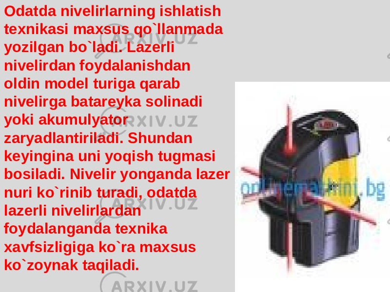 Odatda nivelirlarning ishlatish texnikasi maxsus qo`llanmada yozilgan bo`ladi. Lazerli nivelirdan foydalanishdan oldin model turiga qarab nivelirga batareyka solinadi yoki akumulyator zaryadlantiriladi. Shundan keyingina uni yoqish tugmasi bosiladi. Nivelir yonganda lazer nuri ko`rinib turadi, odatda lazerli nivelirlardan foydalanganda texnika xavfsizligiga ko`ra maxsus ko`zoynak taqiladi. 