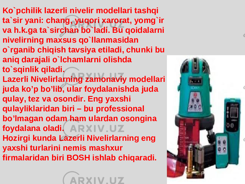 Ko`pchilik lazerli nivelir modellari tashqi ta`sir yani: chang, yuqori xarorat, yomg`ir va h.k.ga ta`sirchan bo`ladi. Bu qoidalarni nivelirning maxsus qo`llanmasidan o`rganib chiqish tavsiya etiladi, chunki bu aniq darajali o`lchamlarni olishda to`sqinlik qiladi. Lazerli Nivelirlarning zamonaviy modellari juda ko’p bo’lib, ular foydala n ishda juda qulay, tez va osondir. Eng yaxshi qulayliklaridan biri – bu professional bo’lmagan odam ham ulardan osongina foydalana oladi. Hozirgi kunda Lazerli Nivelirlarning eng yaxshi turlarini nemis mashxur firmalaridan biri BOSH ishlab chiqaradi. 