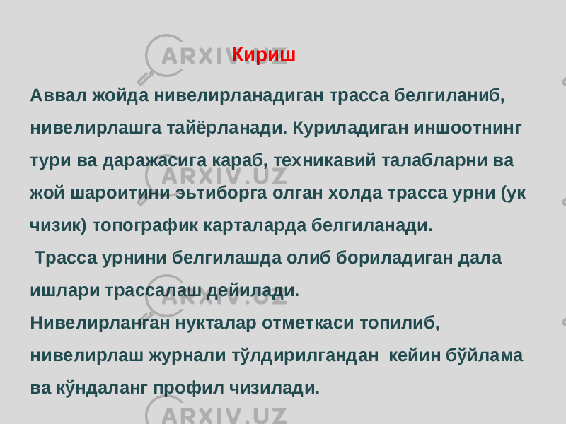 Аввал жойда нивелирланадиган трасса белгиланиб, нивелирлашга тайёрланади. Куриладиган иншоотнинг тури ва даражасига караб, техникавий талабларни ва жой шароитини эьтиборга олган холда трасса урни (ук чизик) топографик карталарда белгиланади. Трасса урнини белгилашда олиб бориладиган дала ишлари трассалаш дейилади. Нивелирланган нукталар отметкаси топилиб, нивелирлаш журнали тўлдирилгандан кейин бўйлама ва кўндаланг профил чизилади. Кириш 