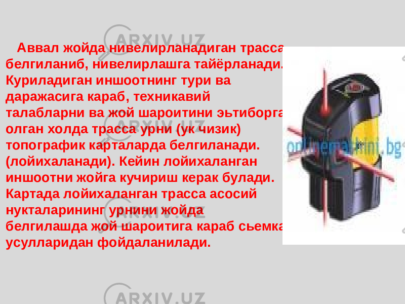  Аввал жойда нивелирланадиган трасса белгиланиб, нивелирлашга тайёрланади. Куриладиган иншоотнинг тури ва даражасига караб, техникавий талабларни ва жой шароитини эьтиборга олган холда трасса урни (ук чизик) топографик карталарда белгиланади. (лойихаланади). Кейин лойихаланган иншоотни жойга кучириш керак булади. Картада лойихаланган трасса асосий нукталарининг урнини жойда белгилашда жой шароитига караб сьемка усулларидан фойдаланилади. 