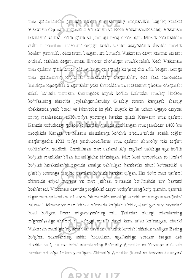 muz qatlamlaridan janubda qolgan eng shimoliy nuqtasi.Ikki bog’liq xarakat Viskonsin dep nomlangan.Erta Vinkonsin va Kech Viskonsin.Daslabgi Viskonsin ikkalasini kattasi bo’lib g’arb va janubga uzoq cho’zilgan. Muzlik to’xtashidan oldin u nomalum masofani orqaga tortdi. Ushbu osoyishtalik davrida muzlik konlari yemirilib, obuxavoni buzgan. Bu birinchi Viskonsin davri xamma narsani o’chirib tashladi degani emas. Illinoian cho’zilgan muzlik relefi. Kech Viskonsin muz qatlami g’arb tomon oldingilariga qaraganda ko’proq cho’zilib ketgan. Bunga muz qatlamining to’planish markazidagi o’zgarishlar, erta faza tomonidan kiritilgan topografik o’zgarishlar yoki shimolda muz massasining bosim o’zgarishi sabab bo’lishi mumkin. shuningdek buyuk ko’llar Labrador muzligi Hudson ko’rfazining sharqida joylashgan.Janubiy G’arbiy tomon kengayib sharqiy chekkasida yetib bordi va Monitoba bo’ylab Buyuk ko’lar uchun Ogayo daryosi uning manbasidan 1600 milya yuqoriga harakat qiladi Keewatin muz qatlami Kanada xududidagi gutson korfasidan g’arbda boshlangan muz janubdan 1400 km uzoqlikda Kanzas va Missuri shitatlariga ko’chib o’tdi.G’arbda Toshli toğlar etaglarigacha 1000 milga yetdi.Cordilleran muz qatlami Shimoliy roki toğlari qoldiqlarini qoldirdi. Cordilleran muz qatlami Alp tog’lari uslubiga ega bo’lib ko’plab muzliklar bilan butunligicha birlashgan. Muz koni tomonidan to jinslari bo’ylab harakatlanish paytida amalga oshirilgan harakatlar shuni ko’rsatdiki u g’arbiy tomonga qirg’oq davolari bo’ylab harakat qilgan. Har doim muz qatlami shimolda eriydi morena va muz jabhasi o’rtasida bo’linishda suv havzasi boshlanadi. Viskonsin davrida proglakial daryo vodiylarining ko’p qismini qamrab olgan muz qatlami orqali suv oqish mumkin emasligi sababli muz tog’on vazifasini bajaradi. Morena va muz jabhasi o’rtasida ko’plab kichik, ajratilgan suv havzalari hosil bo’lgan. Inson migratsiyasining roli. Tarixdan oldingi odamlarning migratsiyasiga ehtimol bu so’nggi muzlik davri katta taʼsir ko’rsatgan, chunki Viskonsin muzligining aksariyat davrida quruqlik ko’rishi sifatida tanilgan Bering boʼg’ozi odamlarning ushbu hududlarni egallashiga yordam bergan deb hisoblashadi, bu esa baʼzi odamlarning Shimoliy Amerika va Yevropa o’rtasida harakatlanishiga imkon yaraʼtgan. Shimoliy Amerika florasi va hayvonot dunyosi 