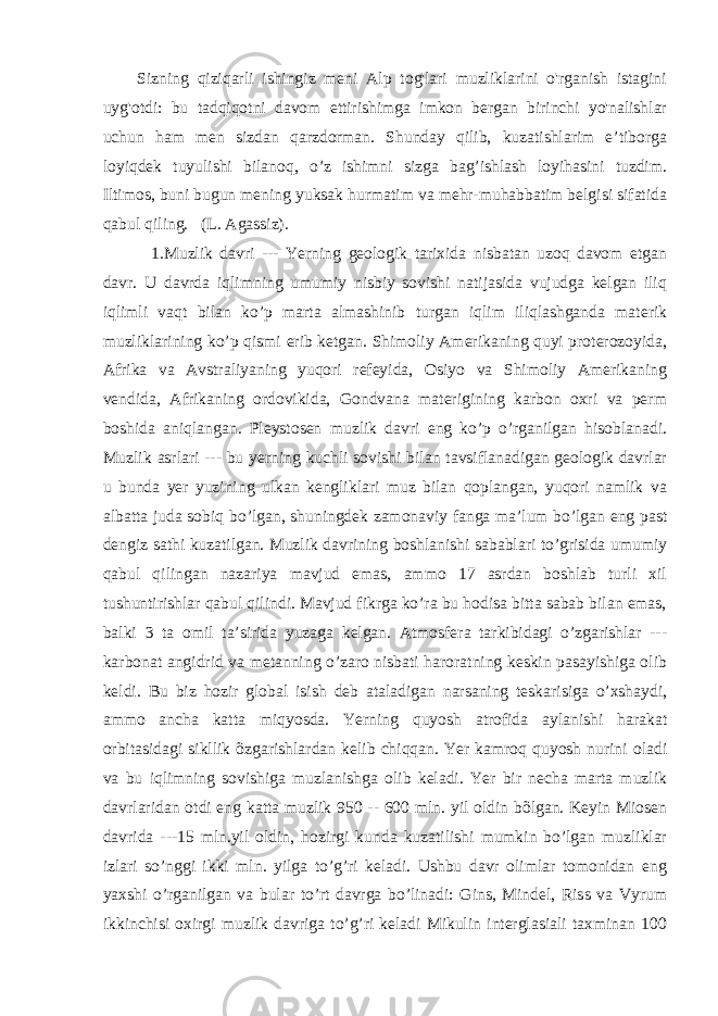 Sizning qiziqarli ishingiz meni Alp tog&#39;lari muzliklarini o&#39;rganish istagini uyg&#39;otdi: bu tadqiqotni davom ettirishimga imkon bergan birinchi yo&#39;nalishlar uchun ham men sizdan qarzdorman. Shunday qilib, kuzatishlarim e’tiborga loyiqdek tuyulishi bilanoq, o’z ishimni sizga bag’ishlash loyihasini tuzdim. Iltimos, buni bugun mening yuksak hurmatim va mehr-muhabbatim belgisi sifatida qabul qiling. (L. Agassiz). 1.Muzlik davri --- Yerning geologik tarixida nisbatan uzoq davom etgan davr. U davrda iqlimning umumiy nisbiy sovishi natijasida vujudga kelgan iliq iqlimli vaqt bilan ko’p marta almashinib turgan iqlim iliqlashganda materik muzliklarining ko’p qismi erib ketgan. Shimoliy Amerikaning quyi proterozoyida, Afrika va Avstraliyaning yuqori refeyida, Osiyo va Shimoliy Amerikaning vendida, Afrikaning ordovikida, Gondvana materigining karbon oxri va perm boshida aniqlangan. Pleystosen muzlik davri eng ko’p o’rganilgan hisoblanadi. Muzlik asrlari --- bu yerning kuchli sovishi bilan tavsiflanadigan geologik davrlar u bunda yer yuzining ulkan kengliklari muz bilan qoplangan, yuqori namlik va albatta juda sobiq bo’lgan, shuningdek zamonaviy fanga maʼlum bo’lgan eng past dengiz sathi kuzatilgan. Muzlik davrining boshlanishi sabablari to’grisida umumiy qabul qilingan nazariya mavjud emas, ammo 17 asrdan boshlab turli xil tushuntirishlar qabul qilindi. Mavjud fikrga ko’ra bu hodisa bitta sabab bilan emas, balki 3 ta omil taʼsirida yuzaga kelgan. Atmosfera tarkibidagi o’zgarishlar --- karbonat angidrid va metanning o’zaro nisbati haroratning keskin pasayishiga olib keldi. Bu biz hozir global isish deb ataladigan narsaning teskarisiga o’xshaydi, ammo ancha katta miqyosda. Yerning quyosh atrofida aylanishi harakat orbitasidagi sikllik õzgarishlardan kelib chiqqan. Yer kamroq quyosh nurini oladi va bu iqlimning sovishiga muzlanishga olib keladi. Yer bir necha marta muzlik davrlaridan ōtdi eng katta muzlik 950 -- 600 mln. yil oldin bõlgan. Keyin Miosen davrida ---15 mln.yil oldin, hozirgi kunda kuzatilishi mumkin bo’lgan muzliklar izlari so’nggi ikki mln. yilga to’g’ri keladi. Ushbu davr olimlar tomonidan eng yaxshi o’rganilgan va bular to’rt davrga bo’linadi: Gins, Mindel, Riss va Vyrum ikkinchisi oxirgi muzlik davriga to’g’ri keladi Mikulin interglasiali taxminan 100 