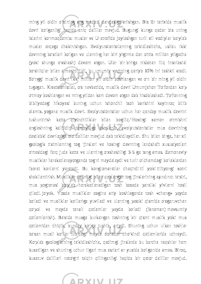 ming yil oldin o’zining eng maqbul darajasiga erishgan. Biz Er tarixida muzlik davri bo&#39;lganligi haqida aniq dalillar mavjud. Bugungi kunga qadar biz uning izlarini ko&#39;rmoqdamiz: muzlar va U-atrofida joylashgan turli xil vodiylar bo&#39;ylab muzlar orqaga chekinishgan. Evolyutsionistlarning ta&#39;kidlashicha, ushbu ikki davrning ba&#39;zilari bo&#39;lgan va ularning har biri yigirma dan o&#39;ttiz million yilgacha (yoki shunga o&#39;xshash) davom etgan. Ular bir-biriga nisbatan iliq interlazial bo&#39;shliqlar bilan almashtirildi, bu umumiy vaqtning qariyb 10% ini tashkil etadi. So&#39;nggi muzlik davri ikki million yil oldin boshlangan va o&#39;n bir ming yil oldin tugagan. Kreatsionistlar, o&#39;z navbatida, muzlik davri Umumjahon To&#39;fondan ko&#39;p o&#39;tmay boshlangan va ming yildan kam davom etgan deb hisoblashadi. To&#39;fonning bibliyadagi hikoyasi buning uchun ishonchli izoh berishini keyinroq bilib olamiz.   yagona muzlik davri. Evolyutsionistlar uchun har qanday muzlik davrini tushuntirish katta qiyinchiliklar bilan bog&#39;liq.&#34;Hozirgi zamon o&#39;tmishni anglashning kalitidir&#34; tamoyiliga asoslanib, evolyutsionistlar muz davrining dastlabki davrlariga oid dalillar mavjud deb ta&#39;kidlaydilar. Shu bilan birga, har xil geologik tizimlarning tog &#39;jinslari va hozirgi davrning landshaft xususiyatlari o&#39;rtasidagi farq juda katta va ularning o&#39;xshashligi 3-5 ga teng emas. Zamonaviy muzliklar harakatlanayotganda tog&#39;ni maydalaydi va turli o&#39;lchamdagi bo&#39;laklardan iborat konlarni yaratadi. Bu konglomeratlar chaqirdi   til yoki   tilityangi zotni shakllantirish. Muzliklar qalinligi bilan qoplangan tog &#39;jinslarining aşındırıcı ta&#39;siri, muz pog&#39;onasi bo&#39;ylab harakatlanadigan tosh bazada parallel yivlarni hosil qiladi.   jo&#39;yak. Yozda muzliklar ozgina eriy boshlaganda tosh «chang» paydo bo&#39;ladi va muzliklar ko&#39;llariga yuviladi va ularning pastki qismida o&#39;zgaruvchan qo&#39;pol va mayda taneli qatlamlar paydo bo&#39;ladi (fenomen)   mavsumiy qatlamlanish). Ba&#39;zida muzga burkangan toshning bir qismi muzlik yoki muz qatlamidan chiqib, bunday ko&#39;lga tushib, eriydi. Shuning uchun ulkan toshlar ba&#39;zan muzli ko&#39;llar tubidagi mayda donador cho&#39;kindi qatlamlarida uchraydi. Ko&#39;plab geologlarning ta&#39;kidlashicha, qadimgi jinslarda bu barcha naqshlar ham kuzatilgan va shuning uchun ilgari muz asrlari er yuzida bo&#39;lganida emas. Biroq, kuzatuv dalillari noto&#39;g&#39;ri talqin qilinganligi haqida bir qator dalillar mavjud. 