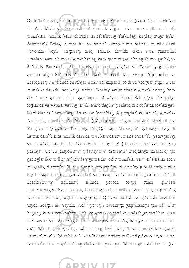 Oqibatlari   hozirgi zamon muzlik davri bugungi kunda mavjud: birinchi navbatda, bu Antarktida va Grenlandiyani qamrab olgan ulkan muz qatlamlari, alp muzliklari, muzlik kelib chiqishi landshaftining shaklidagi ko&#39;plab o&#39;zgarishlar. Zamonaviy Erdagi barcha bu hodisalarni kuzatganimiz sababli, muzlik davri To&#39;fondan keyin kelganligi aniq. Muzlik davrida ulkan muz qatlamlari Grenlandiyani, Shimoliy Amerikaning katta qismini (AQShning shimoligacha) va Shimoliy Evropani - Skandinaviyadan tortib Angliya va Germaniyaga qadar qamrab olgan Shimoliy Amerika Rokki cho&#39;qqilarida, Evropa Alp tog&#39;lari va boshqa tog &#39;tizmalarida eriydigan muzliklar saqlanib qoldi va vodiylar orqali ulkan muzliklar deyarli oyoqlariga tushdi. Janubiy yarim sharda Antarktidaning katta qismi muz qatlami bilan qoplangan. Muzliklar Yangi Zelandiya, Tasmaniya tog&#39;larida va Avstraliyaning janubi-sharqidagi eng baland cho&#39;qqilarda joylashgan. Muzliklar hali ham Yangi Zelandiya janubidagi Alp tog&#39;lari va Janubiy Amerika Andlarida, muzliklar faoliyati natijasida paydo bo&#39;lgan landshaft shakllari esa Yangi Janubiy Uels va Tasmaniyaning Qor tog&#39;larida saqlanib qolmoqda. Deyarli barcha darsliklarda muzlik davrida muz kamida to&#39;rt marta o&#39;rnatilib, pasayganligi va muzliklar orasida isinish davrlari bo&#39;lganligi (&#34;interlaciallar&#34; deb atalgan) yozilgan. Ushbu jarayonlarning davriy muntazamligini aniqlashga harakat qilgan geologlar ikki million yil ichida yigirma dan ortiq muzliklar va interlatsiallar sodir bo&#39;lganligini taxmin qilishdi. Ammo ko&#39;p sonli muzliklarning guvohi bo&#39;lgan zich loy tuproqlari, eski daryo teraslari va boshqa hodisalarning paydo bo&#39;lishi turli bosqichlarning oqibatlari sifatida yanada to&#39;g&#39;ri qabul qilinishi mumkin.   yagona   Hech qachon, hatto eng qattiq muzlik davrida ham, er yuzining uchdan biridan ko&#39;prog&#39;ini muz qoplagan. Qutb va mo&#39;&#39;tadil kengliklarda muzliklar paydo bo&#39;lgan bir paytda, kuchli yomg&#39;ir ekvatorga yaqinlashayotgan edi. Ular bugungi kunda hatto Sahroi, Gobi va Arabiston cho&#39;llari joylashgan cho&#39;l hududlari mo&#39;l sug&#39;orilgan. Arxeologik qazishmalar paytida hozirgi bepoyon erlarda mo&#39;l-ko&#39;l o&#39;simliklarning mavjudligi, odamlarning faol faoliyati va murakkab sug&#39;orish tizimlari mavjudligi aniqlandi. Muzlik davrida odamlar G&#39;arbiy Evropada, xususan, neandertallar muz qatlamining chekkasida yashaganliklari haqida dalillar mavjud. 