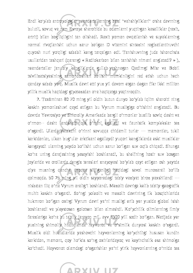 Endi ko&#39;plab antropologlar neandertallarning ba&#39;zi &#34;vahshiyliklari&#34; o&#39;sha davrning bulutli, sovuq va nam Evropa sharoitida bu odamlarni yuqtirgan kasalliklar (raxit, artrit) bilan bog&#39;liqligini tan olishadi. Raxit yomon ovqatlanish va suyaklarning normal rivojlanishi uchun zarur bo&#39;lgan D vitamini sintezini rag&#39;batlantiruvchi quyosh nuri yo&#39;qligi sababli keng tarqalgan edi. Tanishuvning juda ishonchsiz usullaridan tashqari (qarang)   «   Radiokarbon bilan tanishish nimani anglatadi? »   ), neandertallar janubiy kengliklarda gullab-yashnagan Qadimgi Misr va Bobil tsivilizatsiyasining zamondoshlari bo&#39;lishi mumkinligini rad etish uchun hech qanday sabab yo&#39;q. Muzlik davri etti yuz yil davom etgan degan fikr ikki million yillik muzlik haqidagi gipotezadan o&#39;ra haqiqatga yaqinroqdir. 2. Taх1minan 80 70 ming yil oldin butun dunyo bo’ylab iqlim sharoiti ning keskin yomonlashuvi qayd etilgan bu Vyrum muzligiga o’tishini anglatadi. Bu davrda Yevrosiyo va Shimoliy Amerikada bargli o’rmonlar buzilib soviq dasht va o’rmon-- dasht landshafti o’z o’rnini egalladi va faunistik komplekslar tez o’zgardi. Ularda yetakchi o’rinni sovuqqa chidamli turlar --- mamontlar, tukli karkidonlar, ulkan bug’ular arktikani egallaydi yuqori kengliklarda eski muzliklar kengayadi ularning paydo bo’lishi uchun zarur bo’lgan suv oqib chiqadi. Shunga ko’ra uning darajasining pasayishi boshlanadi, bu shelfning hozir suv bosgan joylarida va orollarda dengiz teraslari znapoyasi bo’ylab qayt etilgan osh paytda qiya muzning qancha uzoqqa siljiganligi haqidagi savol munozarali bo’lib qolmoqda. 50 25 ming yil oldin sayyoradagi tabiy vaziyat biroz yaxshilandi --- nisbatan iliq o’rta Vyrum oralig’i boshlandi. Mezolit davriga kelib tabiiy-geografik muhit keskin o’zgardi. So’ngi poleolit va mezolit davrining ilk bosqichlarida hukmron bo’lgan oxirgi Vyrum davri yaʼni muzligi erib yer yuzida global isish boshlanadi va pleystosen golotsen bilan almashdi. Ko’pchilik olimlarning ilmiy farazlariga ko’ra bu tabiiy jarayon mil. avv 8300 yill sodir bo’lgan. Natijada yer yuzining shimoliy hududlarida hayvonot va o’simlik dunyosi keskin o’zgardi. Muzlik oldi hududlarida yashovchi hayvonlarning ko’pchiligi hususan kundin karkidon, mamont, qoy ho’kiz so’ng oxirlaridayoq va keyinchalik esa shimolga ko’chadi. Hayvonot olamdagi o’zgarishlar yaʼni yirik hayvonlarning o’rnida tez 