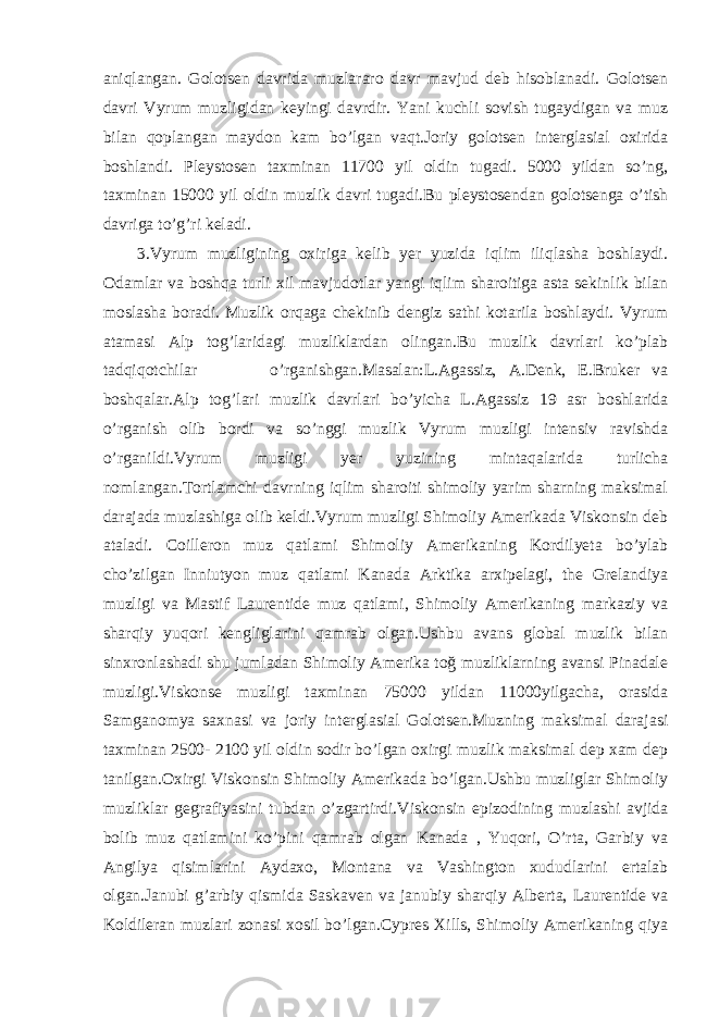 aniqlangan. Golotsen davrida muzlararo davr mavjud deb hisoblanadi. Golotsen davri Vyrum muzligidan keyingi davrdir. Yani kuchli sovish tugaydigan va muz bilan qoplangan maydon kam bo’lgan vaqt.Joriy golotsen interglasial oxirida boshlandi. Pleystosen taxminan 11700 yil oldin tugadi. 5000 yildan so’ng, taxminan 15000 yil oldin muzlik davri tugadi.Bu pleystosendan golotsenga o’tish davriga to’g’ri keladi. 3.Vyrum muzligining oxiriga kelib yer yuzida iqlim iliqlasha boshlaydi. Odamlar va boshqa turli xil mavjudotlar yangi iqlim sharoitiga asta sekinlik bilan moslasha boradi. Muzlik orqaga chekinib dengiz sathi kotarila boshlaydi. Vyrum atamasi Alp tog’laridagi muzliklardan olingan.Bu muzlik davrlari ko’plab tadqiqotchilar o’rganishgan.Masalan:L.Agassiz, A.Denk, E.Bruker va boshqalar.Alp tog’lari muzlik davrlari bo’yicha L.Agassiz 19 asr boshlarida o’rganish olib bordi va so’nggi muzlik Vyrum muzligi intensiv ravishda o’rganildi.Vyrum muzligi yer yuzining mintaqalarida turlicha nomlangan.Tortlamchi davrning iqlim sharoiti shimoliy yarim sharning maksimal darajada muzlashiga olib keldi.Vyrum muzligi Shimoliy Amerikada Viskonsin deb ataladi. Coilleron muz qatlami Shimoliy Amerikaning Kordilyeta bo’ylab cho’zilgan Inniutyon muz qatlami Kanada Arktika arxipelagi, the Grelandiya muzligi va Mastif Laurentide muz qatlami, Shimoliy Amerikaning markaziy va sharqiy yuqori kengliglarini qamrab olgan.Ushbu avans global muzlik bilan sinxronlashadi shu jumladan Shimoliy Amerika toğ muzliklarning avansi Pinadale muzligi.Viskonse muzligi taxminan 75000 yildan 11000yilgacha, orasida Samganomya saxnasi va joriy interglasial Golotsen.Muzning maksimal darajasi taxminan 2500- 2100 yil oldin sodir bo’lgan oxirgi muzlik maksimal dep xam dep tanilgan.Oxirgi Viskonsin Shimoliy Amerikada bo’lgan.Ushbu muzliglar Shimoliy muzliklar gegrafiyasini tubdan o’zgartirdi.Viskonsin epizodining muzlashi avjida bolib muz qatlamini ko’pini qamrab olgan Kanada , Yuqori, O’rta, Garbiy va Angilya qisimlarini Aydaxo, Montana va Vashington xududlarini ertalab olgan.Janubi g’arbiy qismida Saskaven va janubiy sharqiy Alberta, Laurentide va Koldileran muzlari zonasi xosil bo’lgan.Cypres Xills, Shimoliy Amerikaning qiya 