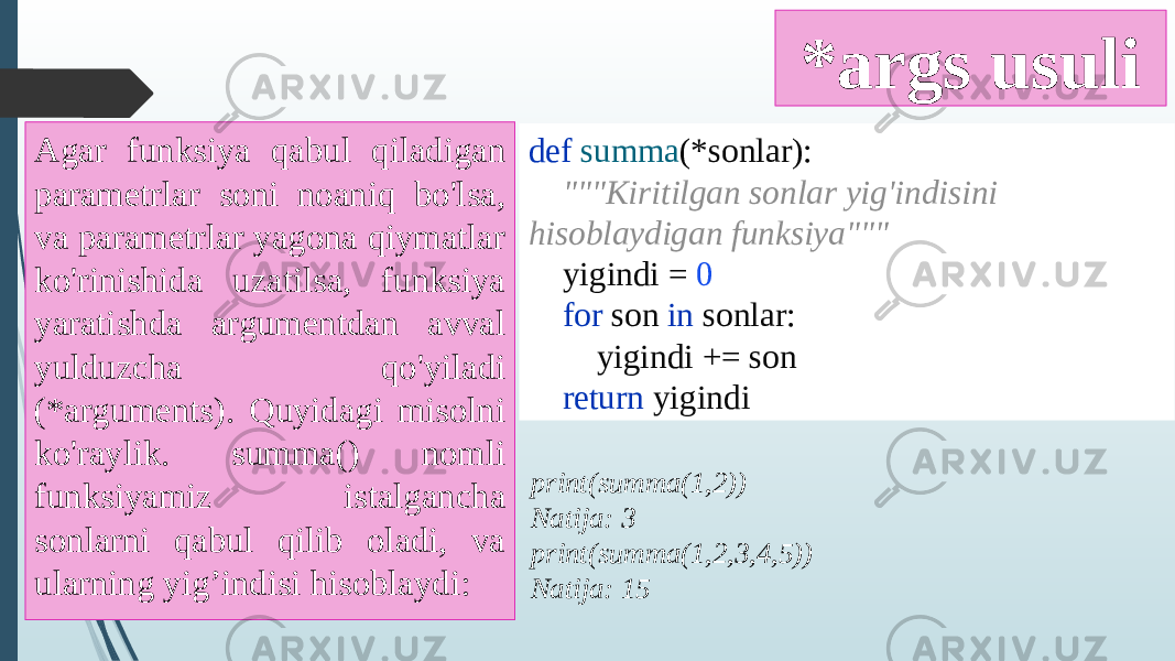 *args usuli Agar funksiya qabul qiladigan parametrlar soni noaniq bo&#39;lsa, va parametrlar yagona qiymatlar ko&#39;rinishida uzatilsa, funksiya yaratishda argumentdan avval yulduzcha qo&#39;yiladi (*arguments). Quyidagi misolni ko&#39;raylik. summa() nomli funksiyamiz istalgancha sonlarni qabul qilib oladi, va ularning yig’indisi hisoblaydi: def summa (*sonlar): &#34;&#34;&#34;Kiritilgan sonlar yig&#39;indisini hisoblaydigan funksiya&#34;&#34;&#34; yigindi = 0 for son in sonlar: yigindi += son return yigindi print(summa(1,2)) Natija: 3 print(summa(1,2,3,4,5)) Natija: 15 