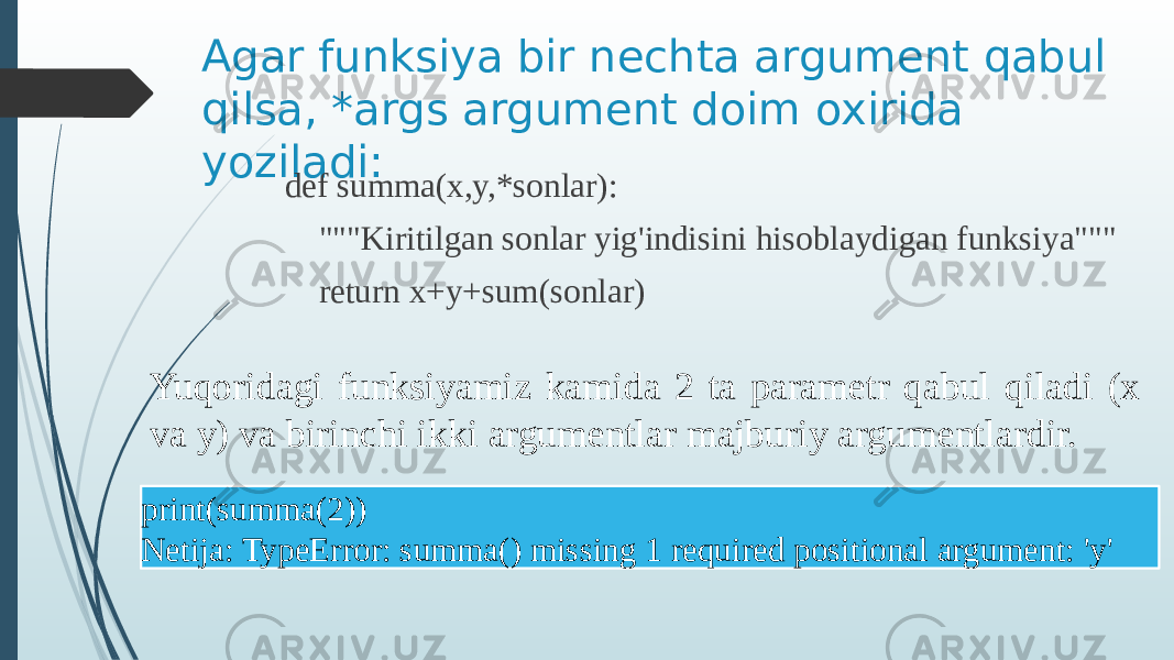 Agar funksiya bir nechta argument qabul qilsa, *args argument doim oxirida yoziladi: def summa(x,y,*sonlar): &#34;&#34;&#34;Kiritilgan sonlar yig&#39;indisini hisoblaydigan funksiya&#34;&#34;&#34; return x+y+sum(sonlar) Yuqoridagi funksiyamiz kamida 2 ta parametr qabul qiladi (x va y) va birinchi ikki argumentlar majburiy argumentlardir. print(summa(2)) Netija: TypeError: summa() missing 1 required positional argument: &#39;y&#39; 