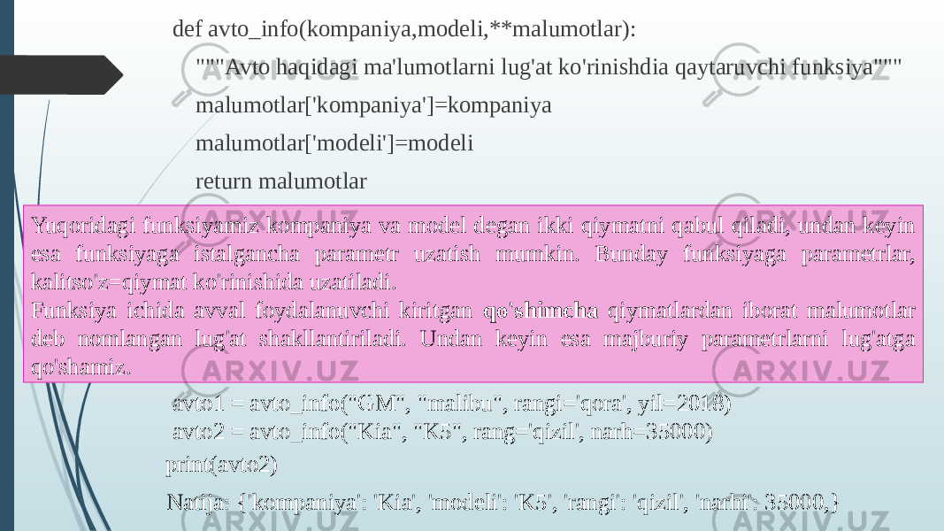 def avto_info(kompaniya,modeli,**malumotlar): &#34;&#34;&#34;Avto haqidagi ma&#39;lumotlarni lug&#39;at ko&#39;rinishdia qaytaruvchi funksiya&#34;&#34;&#34; malumotlar[&#39;kompaniya&#39;]=kompaniya malumotlar[&#39;modeli&#39;]=modeli return malumotlar Yuqoridagi funksiyamiz kompaniya va model degan ikki qiymatni qabul qiladi, undan keyin esa funksiyaga istalgancha parametr uzatish mumkin. Bunday funksiyaga parametrlar, kalitso&#39;z=qiymat ko&#39;rinishida uzatiladi. Funksiya ichida avval foydalanuvchi kiritgan qo&#39;shimcha qiymatlardan iborat malumotlar deb nomlangan lug&#39;at shakllantiriladi. Undan keyin esa majburiy parametrlarni lug&#39;atga qo&#39;shamiz. avto1 = avto_info(&#34;GM&#34;, &#34;malibu&#34;, rangi=&#39;qora&#39;, yil=2018) avto2 = avto_info(&#34;Kia&#34;, &#34;K5&#34;, rang=&#39;qizil&#39;, narh=35000) print(avto2) Natija: {&#39;kompaniya&#39;: &#39;Kia&#39;, &#39;modeli&#39;: &#39;K5&#39;, &#39;rangi&#39;: &#39;qizil&#39;, &#39;narhi&#39;: 35000,} 