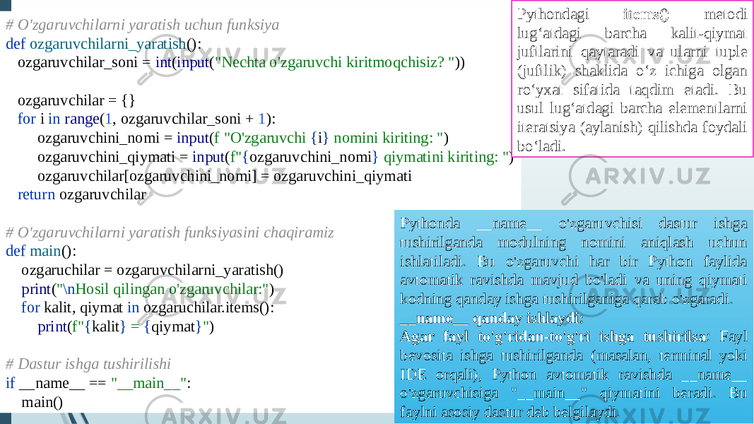 # O&#39;zgaruvchilarni yaratish uchun funksiya def ozgaruvchilarni_yaratish (): ozgaruvchilar_soni = int ( input ( &#34;Nechta o&#39;zgaruvchi kiritmoqchisiz? &#34; )) ozgaruvchilar = {} for i in range ( 1 , ozgaruvchilar_soni + 1 ): ozgaruvchini_nomi = input ( f &#34;O&#39;zgaruvchi { i } nomini kiriting: &#34; ) ozgaruvchini_qiymati = input ( f&#34; { ozgaruvchini_nomi } qiymatini kiriting: &#34; ) ozgaruvchilar[ozgaruvchini_nomi] = ozgaruvchini_qiymati return ozgaruvchilar # O&#39;zgaruvchilarni yaratish funksiyasini chaqiramiz def main (): ozgaruchilar = ozgaruvchilarni_yaratish() print ( &#34; \n Hosil qilingan o&#39;zgaruvchilar:&#34; ) for kalit, qiymat in ozgaruchilar.items(): print ( f&#34; { kalit } = { qiymat } &#34; ) # Dastur ishga tushirilishi if __name__ == &#34;__main__&#34; : main() Pythondagi items() metodi lug‘atdagi barcha kalit-qiymat juftlarini qaytaradi va ularni tuple (juftlik) shaklida o‘z ichiga olgan ro‘yxat sifatida taqdim etadi. Bu usul lug‘atdagi barcha elementlarni iteratsiya (aylanish) qilishda foydali bo‘ladi. Pythonda __name__ o&#39;zgaruvchisi dastur ishga tushirilganda modulning nomini aniqlash uchun ishlatiladi. Bu o&#39;zgaruvchi har bir Python faylida avtomatik ravishda mavjud bo&#39;ladi va uning qiymati kodning qanday ishga tushirilganiga qarab o&#39;zgaradi. __name__ qanday ishlaydi: Agar fayl to&#39;g&#39;ridan-to&#39;g&#39;ri ishga tushirilsa : Fayl bevosita ishga tushirilganda (masalan, terminal yoki IDE orqali), Python avtomatik ravishda __name__ o&#39;zgaruvchisiga &#34;__main__&#34; qiymatini beradi. Bu faylni asosiy dastur deb belgilaydi. 