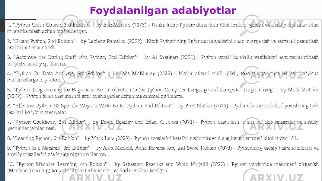 Foydalanilgan adabiyotlar 1. &#34;Python Crash Course, 3rd Edition&#34; – by Eric Matthes (2023) - Ushbu kitob Python dasturlash tilini tezda o&#39;rganish va amaliy loyihalar bilan mustahkamlash uchun mo‘ljallangan. 2. &#34;Fluent Python, 2nd Edition&#34; – by Luciano Ramalho (2022) - Kitob Python’ning ilg‘or xususiyatlarini chuqur o&#39;rganish va samarali dasturlash usullarini tushuntiradi. 3. &#34;Automate the Boring Stuff with Python, 2nd Edition&#34; – by Al Sweigart (2021) - Python orqali kundalik vazifalarni avtomatlashtiriash bo‘yicha amaliy qo‘llanma. 4. &#34;Python for Data Analysis, 3rd Edition&#34; – by Wes McKinney (2022) - Ma&#39;lumotlarni tahlil qilish, tozalash va qayta ishlash bo‘yicha ma&#39;lumotlarga boy kitob. 5. &#34;Python Programming for Beginners: An Introduction to the Python Computer Language and Computer Programming&#34; – by Mark Matthes (2022) - Python bilan dasturlashni endi boshlaganlar uchun mukammal qo‘llanma. 6. &#34;Effective Python: 90 Specific Ways to Write Better Python, 2nd Edition&#34; – by Brett Slatkin (2020) - Python&#39;da samarali kod yozishning turli usullari bo‘yicha tavsiyalar. 7. &#34;Python Cookbook, 3rd Edition&#34; – by David Beazley and Brian K. Jones (2021) - Python dasturlash uchun ko‘plab retseptlar va amaliy yechimlar jamlanmasi. 8. &#34;Learning Python, 6th Edition&#34; – by Mark Lutz (2023) - Python asoslarini batafsil tushuntiruvchi eng keng qamrovli kitoblardan biri. 9. &#34;Python in a Nutshell, 3rd Edition&#34; – by Alex Martelli, Anna Ravenscroft, and Steve Holden (2023) - Pythonning asosiy tushunchalarini va amaliy misollarini o‘z ichiga olgan qo‘llanma. 10. &#34;Python Machine Learning, 4th Edition&#34; – by Sebastian Raschka and Vahid Mirjalili (2022) - Python yordamida mashinani o‘rganish (Machine Learning) bo‘yicha ilg‘or tushunchalar va kod misollari berilgan. 