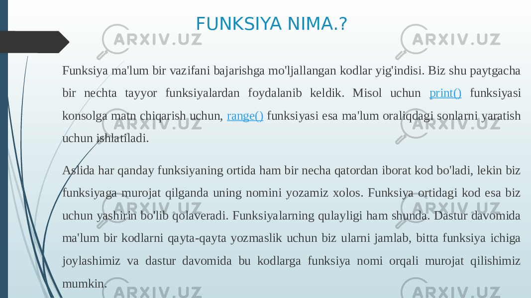 FUNKSIYA NIMA.? Funksiya ma&#39;lum bir vazifani bajarishga mo&#39;ljallangan kodlar yig&#39;indisi. Biz shu paytgacha bir nechta tayyor funksiyalardan foydalanib keldik. Misol uchun print() funksiyasi konsolga matn chiqarish uchun, range() funksiyasi esa ma&#39;lum oraliqdagi sonlarni yaratish uchun ishlatiladi. Aslida har qanday funksiyaning ortida ham bir necha qatordan iborat kod bo&#39;ladi, lekin biz funksiyaga murojat qilganda uning nomini yozamiz xolos. Funksiya ortidagi kod esa biz uchun yashirin bo&#39;lib qolaveradi. Funksiyalarning qulayligi ham shunda. Dastur davomida ma&#39;lum bir kodlarni qayta-qayta yozmaslik uchun biz ularni jamlab, bitta funksiya ichiga joylashimiz va dastur davomida bu kodlarga funksiya nomi orqali murojat qilishimiz mumkin. 