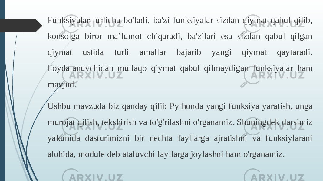 Funksiyalar turlicha bo&#39;ladi, ba&#39;zi funksiyalar sizdan qiymat qabul qilib, konsolga biror ma’lumot chiqaradi, ba&#39;zilari esa sizdan qabul qilgan qiymat ustida turli amallar bajarib yangi qiymat qaytaradi. Foydalanuvchidan mutlaqo qiymat qabul qilmaydigan funksiyalar ham mavjud. Ushbu mavzuda biz qanday qilib Pythonda yangi funksiya yaratish, unga murojat qilish, tekshirish va to&#39;g&#39;rilashni o&#39;rganamiz. Shuningdek darsimiz yakunida dasturimizni bir nechta fayllarga ajratishni va funksiylarani alohida, module deb ataluvchi fayllarga joylashni ham o&#39;rganamiz. 