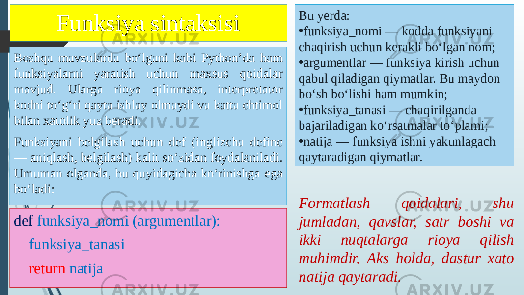 Funksiya sintaksisi def funksiya_nomi (argumentlar): funksiya_tanasi return natijaBoshqa mavzularda boʻlgani kabi Pythonʼda ham funksiyalarni yaratish uchun maxsus qoidalar mavjud. Ularga rioya qilinmasa, interpretator kodni toʻgʻri qayta ishlay olmaydi va katta ehtimol bilan xatolik yuz beradi. Funksiyani belgilash uchun def (inglizcha define — aniqlash, belgilash) kalit soʻzidan foydalaniladi. Umuman olganda, bu quyidagicha koʻrinishga ega boʻladi: Bu yerda: • funksiya_nomi — kodda funksiyani chaqirish uchun kerakli boʻlgan nom; • argumentlar — funksiya kirish uchun qabul qiladigan qiymatlar. Bu maydon boʻsh boʻlishi ham mumkin; • funksiya_tanasi — chaqirilganda bajariladigan koʻrsatmalar toʻplami; • natija — funksiya ishni yakunlagach qaytaradigan qiymatlar. Formatlash qoidalari, shu jumladan, qavslar, satr boshi va ikki nuqtalarga rioya qilish muhimdir. Aks holda, dastur xato natija qaytaradi. 