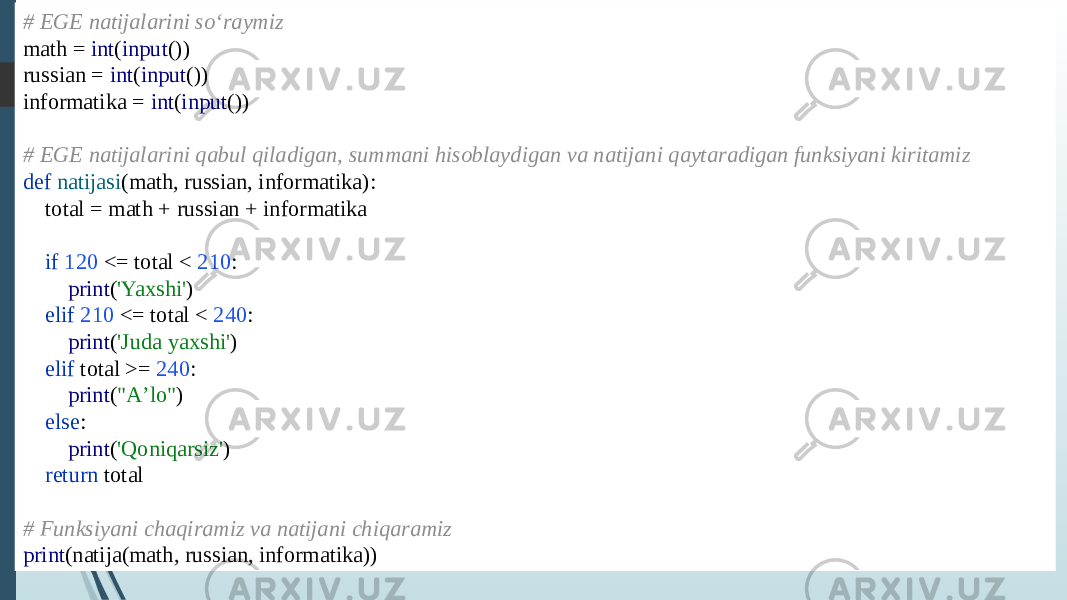 # EGE natijalarini soʻraymiz math = int ( input ()) russian = int ( input ()) informatika = int ( input ()) # EGE natijalarini qabul qiladigan, summani hisoblaydigan va natijani qaytaradigan funksiyani kiritamiz def natijasi (math, russian, informatika): total = math + russian + informatika if 120 <= total < 210 : print ( &#39;Yaxshi&#39; ) elif 210 <= total < 240 : print ( &#39;Juda yaxshi&#39; ) elif total >= 240 : print ( &#34;Aʼlo&#34; ) else : print ( &#39;Qoniqarsiz&#39; ) return total # Funksiyani chaqiramiz va natijani chiqaramiz print (natija(math, russian, informatika)) 