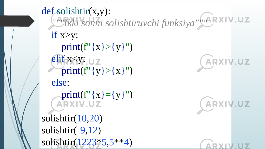 def solishtir (x,y): &#34;&#34;&#34;Ikki sonni solishtiruvchi funksiya&#34;&#34;&#34; if x>y: print ( f&#34; { x } > { y } &#34; ) elif x<y: print ( f&#34; { y } > { x } &#34; ) else : print ( f&#34; { x } = { y } &#34; ) solishtir( 10 , 20 ) solishtir(- 9 , 12 ) solishtir( 1223 * 5 , 5 ** 4 ) 