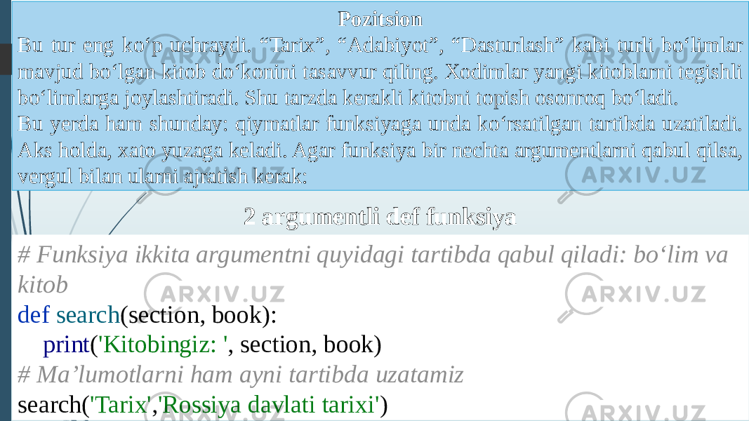 2 argumentli def funksiya # Funksiya ikkita argumentni quyidagi tartibda qabul qiladi: boʻlim va kitob def search (section, book): print ( &#39;Kitobingiz: &#39; , section, book) # Maʼlumotlarni ham ayni tartibda uzatamiz search( &#39;Tarix&#39; , &#39;Rossiya davlati tarixi&#39; )Pozitsion Bu tur eng koʻp uchraydi. “Tarix”, “Adabiyot”, “Dasturlash” kabi turli boʻlimlar mavjud boʻlgan kitob doʻkonini tasavvur qiling. Xodimlar yangi kitoblarni tegishli boʻlimlarga joylashtiradi. Shu tarzda kerakli kitobni topish osonroq boʻladi. Bu yerda ham shunday: qiymatlar funksiyaga unda koʻrsatilgan tartibda uzatiladi. Aks holda, xato yuzaga keladi. Agar funksiya bir nechta argumentlarni qabul qilsa, vergul bilan ularni ajratish kerak: 