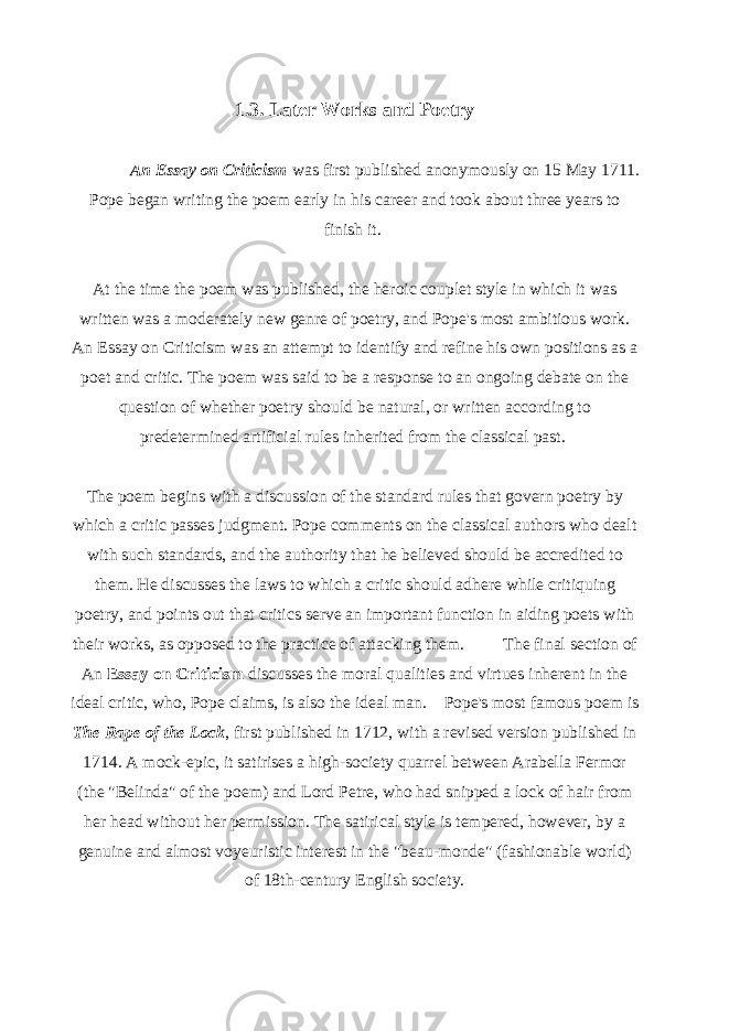 1.3. Later Works and Poetry An Essay on Criticism was first published anonymously on 15 May 1711. Pope began writing the poem early in his career and took about three years to finish it.   At the time the poem was published, the heroic couplet style in which it was written was a moderately new genre of poetry, and Pope&#39;s most ambitious work. An Essay on Criticism was an attempt to identify and refine his own positions as a poet and critic. The poem was said to be a response to an ongoing debate on the question of whether poetry should be natural, or written according to predetermined artificial rules inherited from the classical past.   The poem begins with a discussion of the standard rules that govern poetry by which a critic passes judgment. Pope comments on the classical authors who dealt with such standards, and the authority that he believed should be accredited to them. He discusses the laws to which a critic should adhere while critiquing poetry, and points out that critics serve an important function in aiding poets with their works, as opposed to the practice of attacking them.   The final section of An Essay on Criticism discusses the moral qualities and virtues inherent in the ideal critic, who, Pope claims, is also the ideal man.   Pope&#39;s most famous poem is The Rape of the Lock , first published in 1712, with a revised version published in 1714. A mock-epic, it satirises a high-society quarrel between Arabella Fermor (the &#34;Belinda&#34; of the poem) and Lord Petre, who had snipped a lock of hair from her head without her permission. The satirical style is tempered, however, by a genuine and almost voyeuristic interest in the &#34;beau-monde&#34; (fashionable world) of 18th-century English society. 
